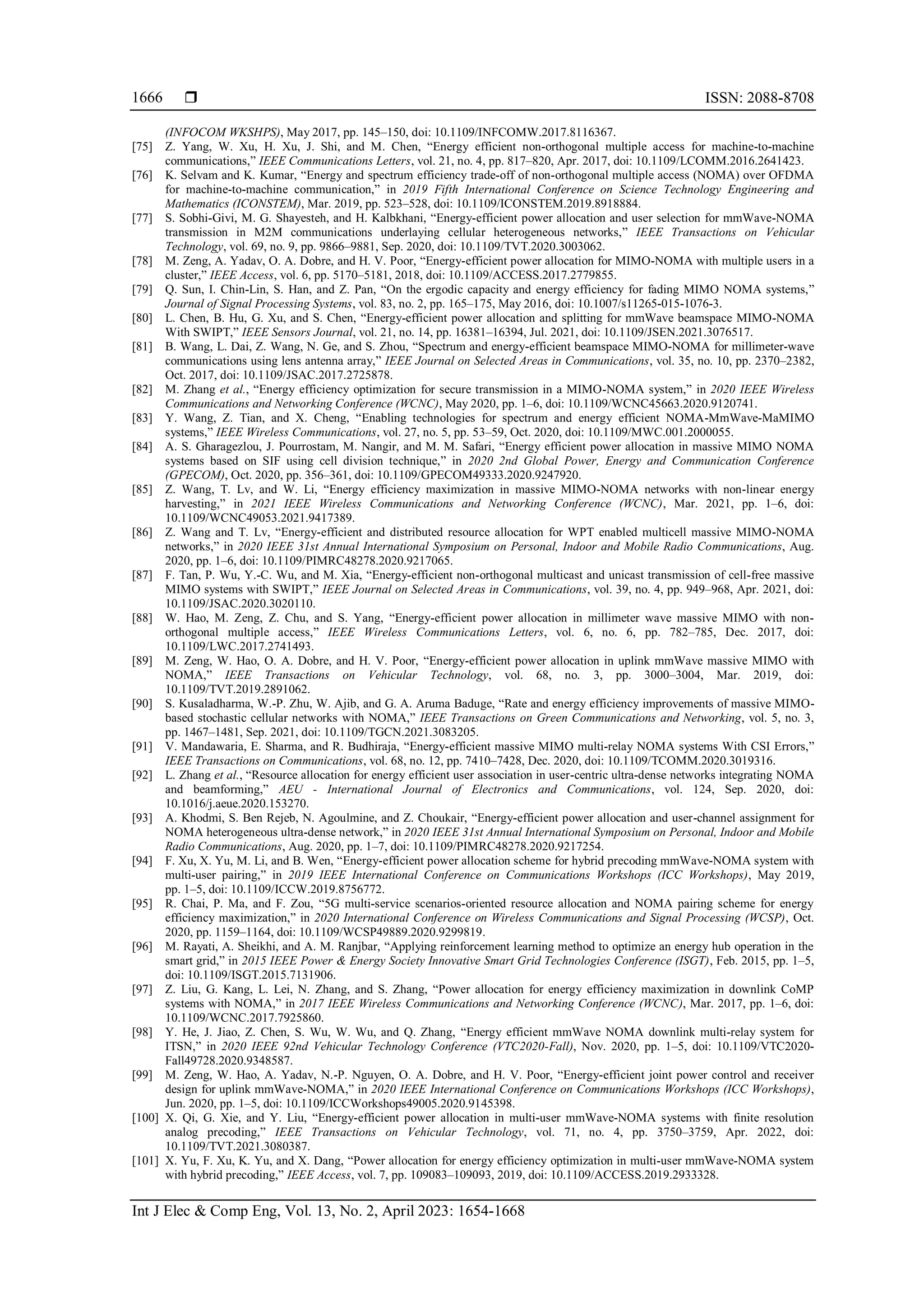  ISSN: 2088-8708
Int J Elec & Comp Eng, Vol. 13, No. 2, April 2023: 1654-1668
1666
(INFOCOM WKSHPS), May 2017, pp. 145–150, doi: 10.1109/INFCOMW.2017.8116367.
[75] Z. Yang, W. Xu, H. Xu, J. Shi, and M. Chen, “Energy efficient non-orthogonal multiple access for machine-to-machine
communications,” IEEE Communications Letters, vol. 21, no. 4, pp. 817–820, Apr. 2017, doi: 10.1109/LCOMM.2016.2641423.
[76] K. Selvam and K. Kumar, “Energy and spectrum efficiency trade-off of non-orthogonal multiple access (NOMA) over OFDMA
for machine-to-machine communication,” in 2019 Fifth International Conference on Science Technology Engineering and
Mathematics (ICONSTEM), Mar. 2019, pp. 523–528, doi: 10.1109/ICONSTEM.2019.8918884.
[77] S. Sobhi-Givi, M. G. Shayesteh, and H. Kalbkhani, “Energy-efficient power allocation and user selection for mmWave-NOMA
transmission in M2M communications underlaying cellular heterogeneous networks,” IEEE Transactions on Vehicular
Technology, vol. 69, no. 9, pp. 9866–9881, Sep. 2020, doi: 10.1109/TVT.2020.3003062.
[78] M. Zeng, A. Yadav, O. A. Dobre, and H. V. Poor, “Energy-efficient power allocation for MIMO-NOMA with multiple users in a
cluster,” IEEE Access, vol. 6, pp. 5170–5181, 2018, doi: 10.1109/ACCESS.2017.2779855.
[79] Q. Sun, I. Chin-Lin, S. Han, and Z. Pan, “On the ergodic capacity and energy efficiency for fading MIMO NOMA systems,”
Journal of Signal Processing Systems, vol. 83, no. 2, pp. 165–175, May 2016, doi: 10.1007/s11265-015-1076-3.
[80] L. Chen, B. Hu, G. Xu, and S. Chen, “Energy-efficient power allocation and splitting for mmWave beamspace MIMO-NOMA
With SWIPT,” IEEE Sensors Journal, vol. 21, no. 14, pp. 16381–16394, Jul. 2021, doi: 10.1109/JSEN.2021.3076517.
[81] B. Wang, L. Dai, Z. Wang, N. Ge, and S. Zhou, “Spectrum and energy-efficient beamspace MIMO-NOMA for millimeter-wave
communications using lens antenna array,” IEEE Journal on Selected Areas in Communications, vol. 35, no. 10, pp. 2370–2382,
Oct. 2017, doi: 10.1109/JSAC.2017.2725878.
[82] M. Zhang et al., “Energy efficiency optimization for secure transmission in a MIMO-NOMA system,” in 2020 IEEE Wireless
Communications and Networking Conference (WCNC), May 2020, pp. 1–6, doi: 10.1109/WCNC45663.2020.9120741.
[83] Y. Wang, Z. Tian, and X. Cheng, “Enabling technologies for spectrum and energy efficient NOMA-MmWave-MaMIMO
systems,” IEEE Wireless Communications, vol. 27, no. 5, pp. 53–59, Oct. 2020, doi: 10.1109/MWC.001.2000055.
[84] A. S. Gharagezlou, J. Pourrostam, M. Nangir, and M. M. Safari, “Energy efficient power allocation in massive MIMO NOMA
systems based on SIF using cell division technique,” in 2020 2nd Global Power, Energy and Communication Conference
(GPECOM), Oct. 2020, pp. 356–361, doi: 10.1109/GPECOM49333.2020.9247920.
[85] Z. Wang, T. Lv, and W. Li, “Energy efficiency maximization in massive MIMO-NOMA networks with non-linear energy
harvesting,” in 2021 IEEE Wireless Communications and Networking Conference (WCNC), Mar. 2021, pp. 1–6, doi:
10.1109/WCNC49053.2021.9417389.
[86] Z. Wang and T. Lv, “Energy-efficient and distributed resource allocation for WPT enabled multicell massive MIMO-NOMA
networks,” in 2020 IEEE 31st Annual International Symposium on Personal, Indoor and Mobile Radio Communications, Aug.
2020, pp. 1–6, doi: 10.1109/PIMRC48278.2020.9217065.
[87] F. Tan, P. Wu, Y.-C. Wu, and M. Xia, “Energy-efficient non-orthogonal multicast and unicast transmission of cell-free massive
MIMO systems with SWIPT,” IEEE Journal on Selected Areas in Communications, vol. 39, no. 4, pp. 949–968, Apr. 2021, doi:
10.1109/JSAC.2020.3020110.
[88] W. Hao, M. Zeng, Z. Chu, and S. Yang, “Energy-efficient power allocation in millimeter wave massive MIMO with non-
orthogonal multiple access,” IEEE Wireless Communications Letters, vol. 6, no. 6, pp. 782–785, Dec. 2017, doi:
10.1109/LWC.2017.2741493.
[89] M. Zeng, W. Hao, O. A. Dobre, and H. V. Poor, “Energy-efficient power allocation in uplink mmWave massive MIMO with
NOMA,” IEEE Transactions on Vehicular Technology, vol. 68, no. 3, pp. 3000–3004, Mar. 2019, doi:
10.1109/TVT.2019.2891062.
[90] S. Kusaladharma, W.-P. Zhu, W. Ajib, and G. A. Aruma Baduge, “Rate and energy efficiency improvements of massive MIMO-
based stochastic cellular networks with NOMA,” IEEE Transactions on Green Communications and Networking, vol. 5, no. 3,
pp. 1467–1481, Sep. 2021, doi: 10.1109/TGCN.2021.3083205.
[91] V. Mandawaria, E. Sharma, and R. Budhiraja, “Energy-efficient massive MIMO multi-relay NOMA systems With CSI Errors,”
IEEE Transactions on Communications, vol. 68, no. 12, pp. 7410–7428, Dec. 2020, doi: 10.1109/TCOMM.2020.3019316.
[92] L. Zhang et al., “Resource allocation for energy efficient user association in user-centric ultra-dense networks integrating NOMA
and beamforming,” AEU - International Journal of Electronics and Communications, vol. 124, Sep. 2020, doi:
10.1016/j.aeue.2020.153270.
[93] A. Khodmi, S. Ben Rejeb, N. Agoulmine, and Z. Choukair, “Energy-efficient power allocation and user-channel assignment for
NOMA heterogeneous ultra-dense network,” in 2020 IEEE 31st Annual International Symposium on Personal, Indoor and Mobile
Radio Communications, Aug. 2020, pp. 1–7, doi: 10.1109/PIMRC48278.2020.9217254.
[94] F. Xu, X. Yu, M. Li, and B. Wen, “Energy-efficient power allocation scheme for hybrid precoding mmWave-NOMA system with
multi-user pairing,” in 2019 IEEE International Conference on Communications Workshops (ICC Workshops), May 2019,
pp. 1–5, doi: 10.1109/ICCW.2019.8756772.
[95] R. Chai, P. Ma, and F. Zou, “5G multi-service scenarios-oriented resource allocation and NOMA pairing scheme for energy
efficiency maximization,” in 2020 International Conference on Wireless Communications and Signal Processing (WCSP), Oct.
2020, pp. 1159–1164, doi: 10.1109/WCSP49889.2020.9299819.
[96] M. Rayati, A. Sheikhi, and A. M. Ranjbar, “Applying reinforcement learning method to optimize an energy hub operation in the
smart grid,” in 2015 IEEE Power & Energy Society Innovative Smart Grid Technologies Conference (ISGT), Feb. 2015, pp. 1–5,
doi: 10.1109/ISGT.2015.7131906.
[97] Z. Liu, G. Kang, L. Lei, N. Zhang, and S. Zhang, “Power allocation for energy efficiency maximization in downlink CoMP
systems with NOMA,” in 2017 IEEE Wireless Communications and Networking Conference (WCNC), Mar. 2017, pp. 1–6, doi:
10.1109/WCNC.2017.7925860.
[98] Y. He, J. Jiao, Z. Chen, S. Wu, W. Wu, and Q. Zhang, “Energy efficient mmWave NOMA downlink multi-relay system for
ITSN,” in 2020 IEEE 92nd Vehicular Technology Conference (VTC2020-Fall), Nov. 2020, pp. 1–5, doi: 10.1109/VTC2020-
Fall49728.2020.9348587.
[99] M. Zeng, W. Hao, A. Yadav, N.-P. Nguyen, O. A. Dobre, and H. V. Poor, “Energy-efficient joint power control and receiver
design for uplink mmWave-NOMA,” in 2020 IEEE International Conference on Communications Workshops (ICC Workshops),
Jun. 2020, pp. 1–5, doi: 10.1109/ICCWorkshops49005.2020.9145398.
[100] X. Qi, G. Xie, and Y. Liu, “Energy-efficient power allocation in multi-user mmWave-NOMA systems with finite resolution
analog precoding,” IEEE Transactions on Vehicular Technology, vol. 71, no. 4, pp. 3750–3759, Apr. 2022, doi:
10.1109/TVT.2021.3080387.
[101] X. Yu, F. Xu, K. Yu, and X. Dang, “Power allocation for energy efficiency optimization in multi-user mmWave-NOMA system
with hybrid precoding,” IEEE Access, vol. 7, pp. 109083–109093, 2019, doi: 10.1109/ACCESS.2019.2933328.
 