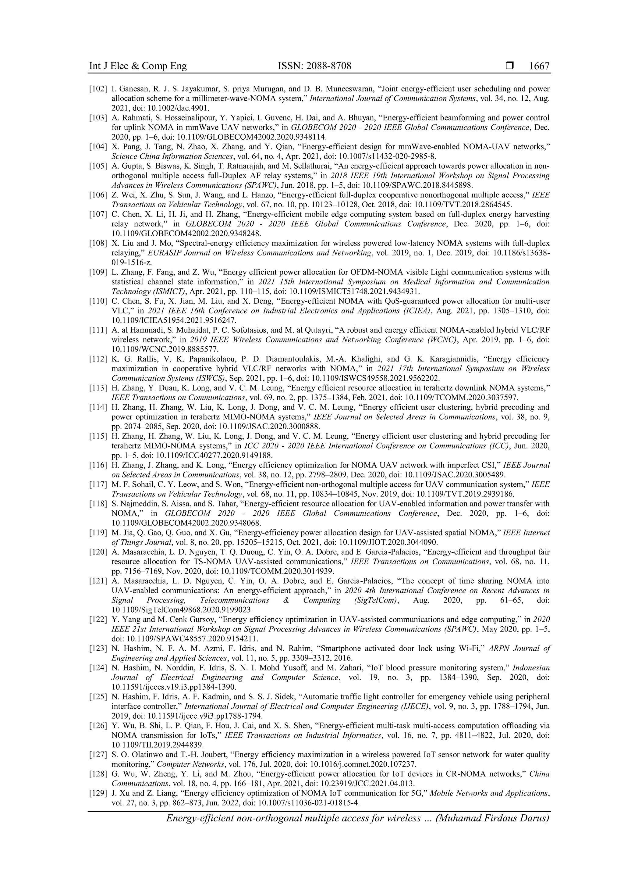 Int J Elec & Comp Eng ISSN: 2088-8708 
Energy-efficient non-orthogonal multiple access for wireless … (Muhamad Firdaus Darus)
1667
[102] I. Ganesan, R. J. S. Jayakumar, S. priya Murugan, and D. B. Muneeswaran, “Joint energy‐efficient user scheduling and power
allocation scheme for a millimeter‐wave‐NOMA system,” International Journal of Communication Systems, vol. 34, no. 12, Aug.
2021, doi: 10.1002/dac.4901.
[103] A. Rahmati, S. Hosseinalipour, Y. Yapici, I. Guvenc, H. Dai, and A. Bhuyan, “Energy-efficient beamforming and power control
for uplink NOMA in mmWave UAV networks,” in GLOBECOM 2020 - 2020 IEEE Global Communications Conference, Dec.
2020, pp. 1–6, doi: 10.1109/GLOBECOM42002.2020.9348114.
[104] X. Pang, J. Tang, N. Zhao, X. Zhang, and Y. Qian, “Energy-efficient design for mmWave-enabled NOMA-UAV networks,”
Science China Information Sciences, vol. 64, no. 4, Apr. 2021, doi: 10.1007/s11432-020-2985-8.
[105] A. Gupta, S. Biswas, K. Singh, T. Ratnarajah, and M. Sellathurai, “An energy-efficient approach towards power allocation in non-
orthogonal multiple access full-Duplex AF relay systems,” in 2018 IEEE 19th International Workshop on Signal Processing
Advances in Wireless Communications (SPAWC), Jun. 2018, pp. 1–5, doi: 10.1109/SPAWC.2018.8445898.
[106] Z. Wei, X. Zhu, S. Sun, J. Wang, and L. Hanzo, “Energy-efficient full-duplex cooperative nonorthogonal multiple access,” IEEE
Transactions on Vehicular Technology, vol. 67, no. 10, pp. 10123–10128, Oct. 2018, doi: 10.1109/TVT.2018.2864545.
[107] C. Chen, X. Li, H. Ji, and H. Zhang, “Energy-efficient mobile edge computing system based on full-duplex energy harvesting
relay network,” in GLOBECOM 2020 - 2020 IEEE Global Communications Conference, Dec. 2020, pp. 1–6, doi:
10.1109/GLOBECOM42002.2020.9348248.
[108] X. Liu and J. Mo, “Spectral-energy efficiency maximization for wireless powered low-latency NOMA systems with full-duplex
relaying,” EURASIP Journal on Wireless Communications and Networking, vol. 2019, no. 1, Dec. 2019, doi: 10.1186/s13638-
019-1516-z.
[109] L. Zhang, F. Fang, and Z. Wu, “Energy efficient power allocation for OFDM-NOMA visible Light communication systems with
statistical channel state information,” in 2021 15th International Symposium on Medical Information and Communication
Technology (ISMICT), Apr. 2021, pp. 110–115, doi: 10.1109/ISMICT51748.2021.9434931.
[110] C. Chen, S. Fu, X. Jian, M. Liu, and X. Deng, “Energy-efficient NOMA with QoS-guaranteed power allocation for multi-user
VLC,” in 2021 IEEE 16th Conference on Industrial Electronics and Applications (ICIEA), Aug. 2021, pp. 1305–1310, doi:
10.1109/ICIEA51954.2021.9516247.
[111] A. al Hammadi, S. Muhaidat, P. C. Sofotasios, and M. al Qutayri, “A robust and energy efficient NOMA-enabled hybrid VLC/RF
wireless network,” in 2019 IEEE Wireless Communications and Networking Conference (WCNC), Apr. 2019, pp. 1–6, doi:
10.1109/WCNC.2019.8885577.
[112] K. G. Rallis, V. K. Papanikolaou, P. D. Diamantoulakis, M.-A. Khalighi, and G. K. Karagiannidis, “Energy efficiency
maximization in cooperative hybrid VLC/RF networks with NOMA,” in 2021 17th International Symposium on Wireless
Communication Systems (ISWCS), Sep. 2021, pp. 1–6, doi: 10.1109/ISWCS49558.2021.9562202.
[113] H. Zhang, Y. Duan, K. Long, and V. C. M. Leung, “Energy efficient resource allocation in terahertz downlink NOMA systems,”
IEEE Transactions on Communications, vol. 69, no. 2, pp. 1375–1384, Feb. 2021, doi: 10.1109/TCOMM.2020.3037597.
[114] H. Zhang, H. Zhang, W. Liu, K. Long, J. Dong, and V. C. M. Leung, “Energy efficient user clustering, hybrid precoding and
power optimization in terahertz MIMO-NOMA systems,” IEEE Journal on Selected Areas in Communications, vol. 38, no. 9,
pp. 2074–2085, Sep. 2020, doi: 10.1109/JSAC.2020.3000888.
[115] H. Zhang, H. Zhang, W. Liu, K. Long, J. Dong, and V. C. M. Leung, “Energy efficient user clustering and hybrid precoding for
terahertz MIMO-NOMA systems,” in ICC 2020 - 2020 IEEE International Conference on Communications (ICC), Jun. 2020,
pp. 1–5, doi: 10.1109/ICC40277.2020.9149188.
[116] H. Zhang, J. Zhang, and K. Long, “Energy efficiency optimization for NOMA UAV network with imperfect CSI,” IEEE Journal
on Selected Areas in Communications, vol. 38, no. 12, pp. 2798–2809, Dec. 2020, doi: 10.1109/JSAC.2020.3005489.
[117] M. F. Sohail, C. Y. Leow, and S. Won, “Energy-efficient non-orthogonal multiple access for UAV communication system,” IEEE
Transactions on Vehicular Technology, vol. 68, no. 11, pp. 10834–10845, Nov. 2019, doi: 10.1109/TVT.2019.2939186.
[118] S. Najmeddin, S. Aissa, and S. Tahar, “Energy-efficient resource allocation for UAV-enabled information and power transfer with
NOMA,” in GLOBECOM 2020 - 2020 IEEE Global Communications Conference, Dec. 2020, pp. 1–6, doi:
10.1109/GLOBECOM42002.2020.9348068.
[119] M. Jia, Q. Gao, Q. Guo, and X. Gu, “Energy-efficiency power allocation design for UAV-assisted spatial NOMA,” IEEE Internet
of Things Journal, vol. 8, no. 20, pp. 15205–15215, Oct. 2021, doi: 10.1109/JIOT.2020.3044090.
[120] A. Masaracchia, L. D. Nguyen, T. Q. Duong, C. Yin, O. A. Dobre, and E. Garcia-Palacios, “Energy-efficient and throughput fair
resource allocation for TS-NOMA UAV-assisted communications,” IEEE Transactions on Communications, vol. 68, no. 11,
pp. 7156–7169, Nov. 2020, doi: 10.1109/TCOMM.2020.3014939.
[121] A. Masaracchia, L. D. Nguyen, C. Yin, O. A. Dobre, and E. Garcia-Palacios, “The concept of time sharing NOMA into
UAV-enabled communications: An energy-efficient approach,” in 2020 4th International Conference on Recent Advances in
Signal Processing, Telecommunications & Computing (SigTelCom), Aug. 2020, pp. 61–65, doi:
10.1109/SigTelCom49868.2020.9199023.
[122] Y. Yang and M. Cenk Gursoy, “Energy efficiency optimization in UAV-assisted communications and edge computing,” in 2020
IEEE 21st International Workshop on Signal Processing Advances in Wireless Communications (SPAWC), May 2020, pp. 1–5,
doi: 10.1109/SPAWC48557.2020.9154211.
[123] N. Hashim, N. F. A. M. Azmi, F. Idris, and N. Rahim, “Smartphone activated door lock using Wi-Fi,” ARPN Journal of
Engineering and Applied Sciences, vol. 11, no. 5, pp. 3309–3312, 2016.
[124] N. Hashim, N. Norddin, F. Idris, S. N. I. Mohd Yusoff, and M. Zahari, “IoT blood pressure monitoring system,” Indonesian
Journal of Electrical Engineering and Computer Science, vol. 19, no. 3, pp. 1384–1390, Sep. 2020, doi:
10.11591/ijeecs.v19.i3.pp1384-1390.
[125] N. Hashim, F. Idris, A. F. Kadmin, and S. S. J. Sidek, “Automatic traffic light controller for emergency vehicle using peripheral
interface controller,” International Journal of Electrical and Computer Engineering (IJECE), vol. 9, no. 3, pp. 1788–1794, Jun.
2019, doi: 10.11591/ijece.v9i3.pp1788-1794.
[126] Y. Wu, B. Shi, L. P. Qian, F. Hou, J. Cai, and X. S. Shen, “Energy-efficient multi-task multi-access computation offloading via
NOMA transmission for IoTs,” IEEE Transactions on Industrial Informatics, vol. 16, no. 7, pp. 4811–4822, Jul. 2020, doi:
10.1109/TII.2019.2944839.
[127] S. O. Olatinwo and T.-H. Joubert, “Energy efficiency maximization in a wireless powered IoT sensor network for water quality
monitoring,” Computer Networks, vol. 176, Jul. 2020, doi: 10.1016/j.comnet.2020.107237.
[128] G. Wu, W. Zheng, Y. Li, and M. Zhou, “Energy-efficient power allocation for IoT devices in CR-NOMA networks,” China
Communications, vol. 18, no. 4, pp. 166–181, Apr. 2021, doi: 10.23919/JCC.2021.04.013.
[129] J. Xu and Z. Liang, “Energy efficiency optimization of NOMA IoT communication for 5G,” Mobile Networks and Applications,
vol. 27, no. 3, pp. 862–873, Jun. 2022, doi: 10.1007/s11036-021-01815-4.
 