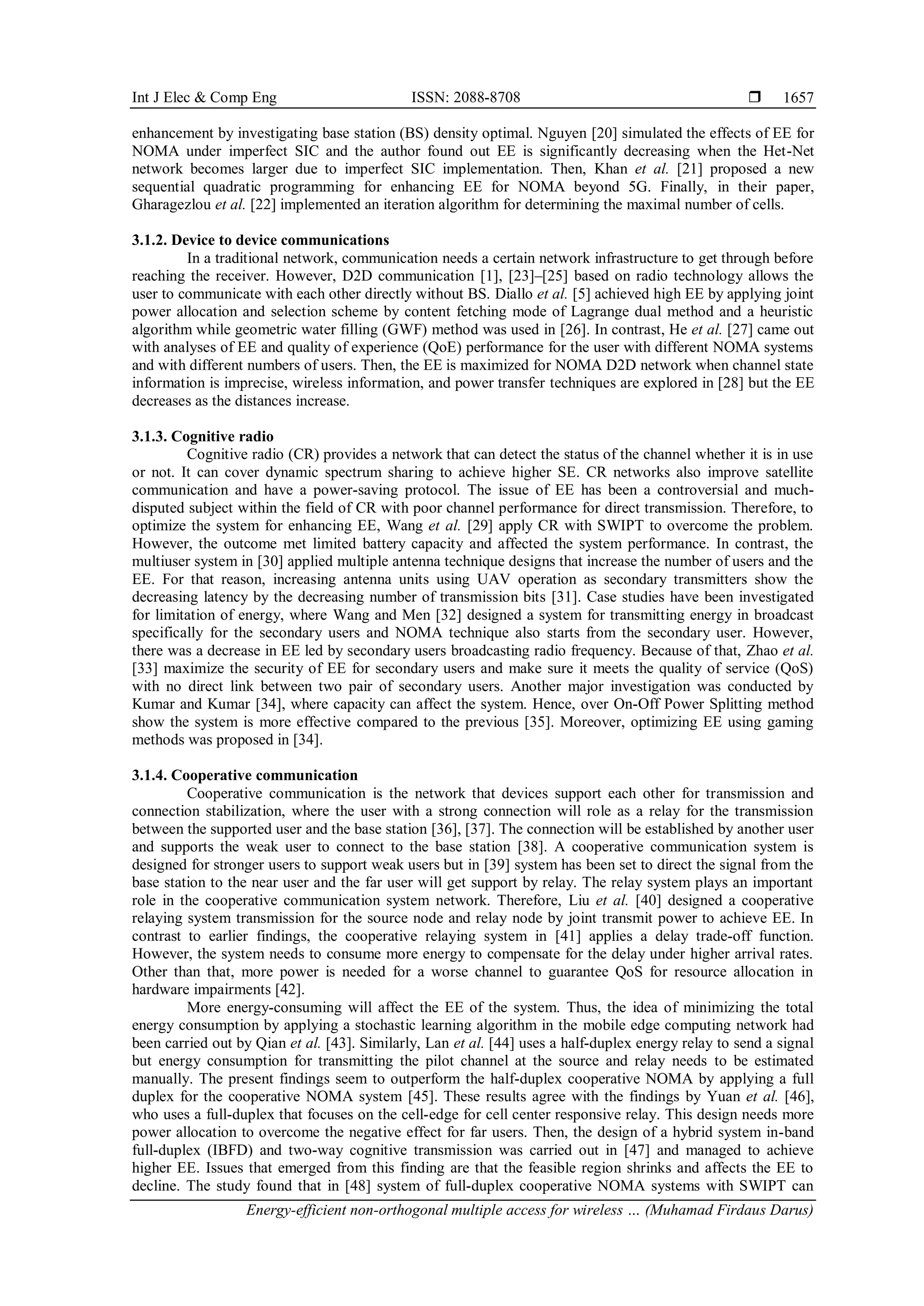 Int J Elec & Comp Eng ISSN: 2088-8708 
Energy-efficient non-orthogonal multiple access for wireless … (Muhamad Firdaus Darus)
1657
enhancement by investigating base station (BS) density optimal. Nguyen [20] simulated the effects of EE for
NOMA under imperfect SIC and the author found out EE is significantly decreasing when the Het-Net
network becomes larger due to imperfect SIC implementation. Then, Khan et al. [21] proposed a new
sequential quadratic programming for enhancing EE for NOMA beyond 5G. Finally, in their paper,
Gharagezlou et al. [22] implemented an iteration algorithm for determining the maximal number of cells.
3.1.2. Device to device communications
In a traditional network, communication needs a certain network infrastructure to get through before
reaching the receiver. However, D2D communication [1], [23]–[25] based on radio technology allows the
user to communicate with each other directly without BS. Diallo et al. [5] achieved high EE by applying joint
power allocation and selection scheme by content fetching mode of Lagrange dual method and a heuristic
algorithm while geometric water filling (GWF) method was used in [26]. In contrast, He et al. [27] came out
with analyses of EE and quality of experience (QoE) performance for the user with different NOMA systems
and with different numbers of users. Then, the EE is maximized for NOMA D2D network when channel state
information is imprecise, wireless information, and power transfer techniques are explored in [28] but the EE
decreases as the distances increase.
3.1.3. Cognitive radio
Cognitive radio (CR) provides a network that can detect the status of the channel whether it is in use
or not. It can cover dynamic spectrum sharing to achieve higher SE. CR networks also improve satellite
communication and have a power-saving protocol. The issue of EE has been a controversial and much-
disputed subject within the field of CR with poor channel performance for direct transmission. Therefore, to
optimize the system for enhancing EE, Wang et al. [29] apply CR with SWIPT to overcome the problem.
However, the outcome met limited battery capacity and affected the system performance. In contrast, the
multiuser system in [30] applied multiple antenna technique designs that increase the number of users and the
EE. For that reason, increasing antenna units using UAV operation as secondary transmitters show the
decreasing latency by the decreasing number of transmission bits [31]. Case studies have been investigated
for limitation of energy, where Wang and Men [32] designed a system for transmitting energy in broadcast
specifically for the secondary users and NOMA technique also starts from the secondary user. However,
there was a decrease in EE led by secondary users broadcasting radio frequency. Because of that, Zhao et al.
[33] maximize the security of EE for secondary users and make sure it meets the quality of service (QoS)
with no direct link between two pair of secondary users. Another major investigation was conducted by
Kumar and Kumar [34], where capacity can affect the system. Hence, over On-Off Power Splitting method
show the system is more effective compared to the previous [35]. Moreover, optimizing EE using gaming
methods was proposed in [34].
3.1.4. Cooperative communication
Cooperative communication is the network that devices support each other for transmission and
connection stabilization, where the user with a strong connection will role as a relay for the transmission
between the supported user and the base station [36], [37]. The connection will be established by another user
and supports the weak user to connect to the base station [38]. A cooperative communication system is
designed for stronger users to support weak users but in [39] system has been set to direct the signal from the
base station to the near user and the far user will get support by relay. The relay system plays an important
role in the cooperative communication system network. Therefore, Liu et al. [40] designed a cooperative
relaying system transmission for the source node and relay node by joint transmit power to achieve EE. In
contrast to earlier findings, the cooperative relaying system in [41] applies a delay trade-off function.
However, the system needs to consume more energy to compensate for the delay under higher arrival rates.
Other than that, more power is needed for a worse channel to guarantee QoS for resource allocation in
hardware impairments [42].
More energy-consuming will affect the EE of the system. Thus, the idea of minimizing the total
energy consumption by applying a stochastic learning algorithm in the mobile edge computing network had
been carried out by Qian et al. [43]. Similarly, Lan et al. [44] uses a half-duplex energy relay to send a signal
but energy consumption for transmitting the pilot channel at the source and relay needs to be estimated
manually. The present findings seem to outperform the half-duplex cooperative NOMA by applying a full
duplex for the cooperative NOMA system [45]. These results agree with the findings by Yuan et al. [46],
who uses a full-duplex that focuses on the cell-edge for cell center responsive relay. This design needs more
power allocation to overcome the negative effect for far users. Then, the design of a hybrid system in-band
full-duplex (IBFD) and two-way cognitive transmission was carried out in [47] and managed to achieve
higher EE. Issues that emerged from this finding are that the feasible region shrinks and affects the EE to
decline. The study found that in [48] system of full-duplex cooperative NOMA systems with SWIPT can
 