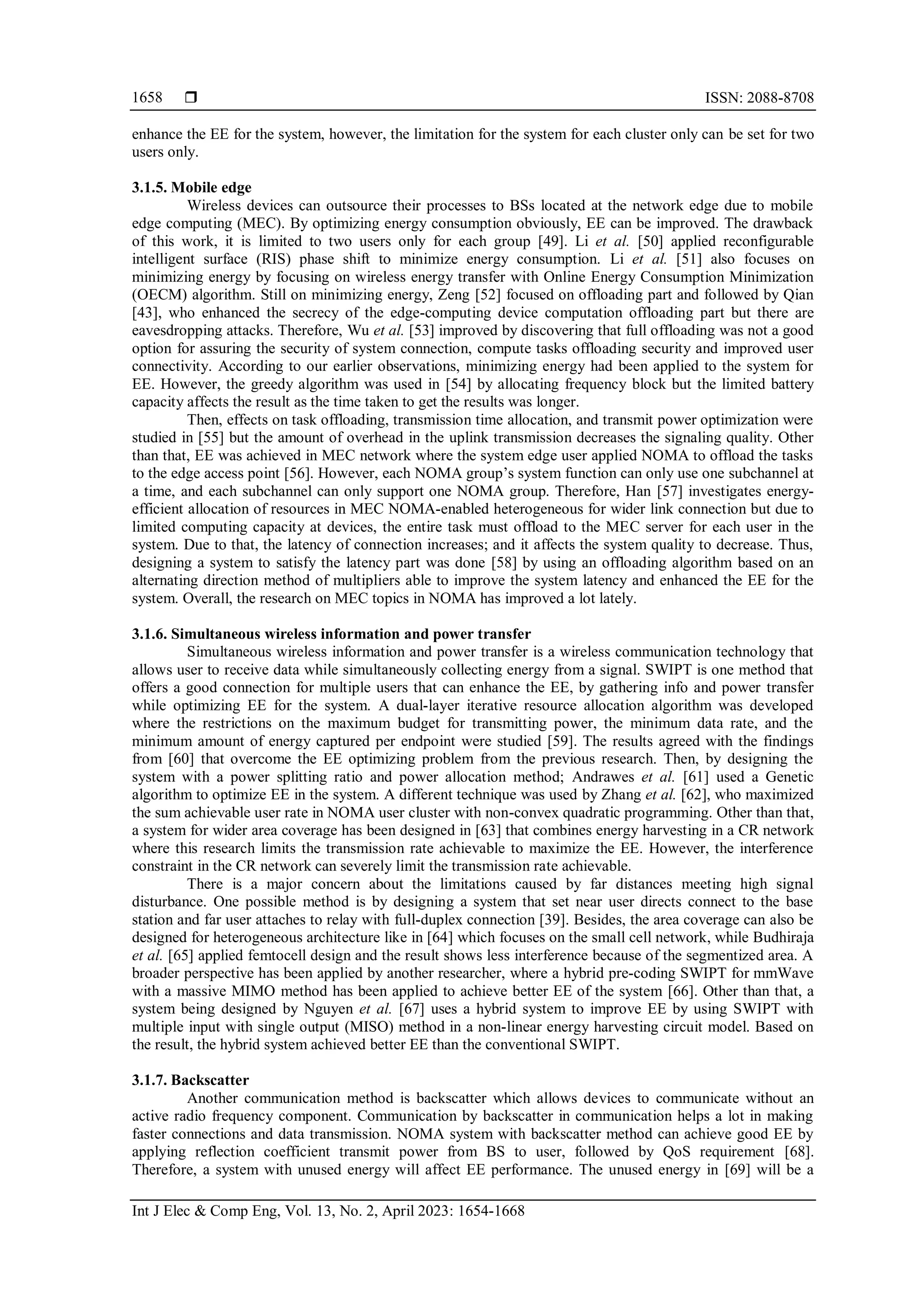  ISSN: 2088-8708
Int J Elec & Comp Eng, Vol. 13, No. 2, April 2023: 1654-1668
1658
enhance the EE for the system, however, the limitation for the system for each cluster only can be set for two
users only.
3.1.5. Mobile edge
Wireless devices can outsource their processes to BSs located at the network edge due to mobile
edge computing (MEC). By optimizing energy consumption obviously, EE can be improved. The drawback
of this work, it is limited to two users only for each group [49]. Li et al. [50] applied reconfigurable
intelligent surface (RIS) phase shift to minimize energy consumption. Li et al. [51] also focuses on
minimizing energy by focusing on wireless energy transfer with Online Energy Consumption Minimization
(OECM) algorithm. Still on minimizing energy, Zeng [52] focused on offloading part and followed by Qian
[43], who enhanced the secrecy of the edge-computing device computation offloading part but there are
eavesdropping attacks. Therefore, Wu et al. [53] improved by discovering that full offloading was not a good
option for assuring the security of system connection, compute tasks offloading security and improved user
connectivity. According to our earlier observations, minimizing energy had been applied to the system for
EE. However, the greedy algorithm was used in [54] by allocating frequency block but the limited battery
capacity affects the result as the time taken to get the results was longer.
Then, effects on task offloading, transmission time allocation, and transmit power optimization were
studied in [55] but the amount of overhead in the uplink transmission decreases the signaling quality. Other
than that, EE was achieved in MEC network where the system edge user applied NOMA to offload the tasks
to the edge access point [56]. However, each NOMA group’s system function can only use one subchannel at
a time, and each subchannel can only support one NOMA group. Therefore, Han [57] investigates energy-
efficient allocation of resources in MEC NOMA-enabled heterogeneous for wider link connection but due to
limited computing capacity at devices, the entire task must offload to the MEC server for each user in the
system. Due to that, the latency of connection increases; and it affects the system quality to decrease. Thus,
designing a system to satisfy the latency part was done [58] by using an offloading algorithm based on an
alternating direction method of multipliers able to improve the system latency and enhanced the EE for the
system. Overall, the research on MEC topics in NOMA has improved a lot lately.
3.1.6. Simultaneous wireless information and power transfer
Simultaneous wireless information and power transfer is a wireless communication technology that
allows user to receive data while simultaneously collecting energy from a signal. SWIPT is one method that
offers a good connection for multiple users that can enhance the EE, by gathering info and power transfer
while optimizing EE for the system. A dual-layer iterative resource allocation algorithm was developed
where the restrictions on the maximum budget for transmitting power, the minimum data rate, and the
minimum amount of energy captured per endpoint were studied [59]. The results agreed with the findings
from [60] that overcome the EE optimizing problem from the previous research. Then, by designing the
system with a power splitting ratio and power allocation method; Andrawes et al. [61] used a Genetic
algorithm to optimize EE in the system. A different technique was used by Zhang et al. [62], who maximized
the sum achievable user rate in NOMA user cluster with non-convex quadratic programming. Other than that,
a system for wider area coverage has been designed in [63] that combines energy harvesting in a CR network
where this research limits the transmission rate achievable to maximize the EE. However, the interference
constraint in the CR network can severely limit the transmission rate achievable.
There is a major concern about the limitations caused by far distances meeting high signal
disturbance. One possible method is by designing a system that set near user directs connect to the base
station and far user attaches to relay with full-duplex connection [39]. Besides, the area coverage can also be
designed for heterogeneous architecture like in [64] which focuses on the small cell network, while Budhiraja
et al. [65] applied femtocell design and the result shows less interference because of the segmentized area. A
broader perspective has been applied by another researcher, where a hybrid pre-coding SWIPT for mmWave
with a massive MIMO method has been applied to achieve better EE of the system [66]. Other than that, a
system being designed by Nguyen et al. [67] uses a hybrid system to improve EE by using SWIPT with
multiple input with single output (MISO) method in a non-linear energy harvesting circuit model. Based on
the result, the hybrid system achieved better EE than the conventional SWIPT.
3.1.7. Backscatter
Another communication method is backscatter which allows devices to communicate without an
active radio frequency component. Communication by backscatter in communication helps a lot in making
faster connections and data transmission. NOMA system with backscatter method can achieve good EE by
applying reflection coefficient transmit power from BS to user, followed by QoS requirement [68].
Therefore, a system with unused energy will affect EE performance. The unused energy in [69] will be a
 