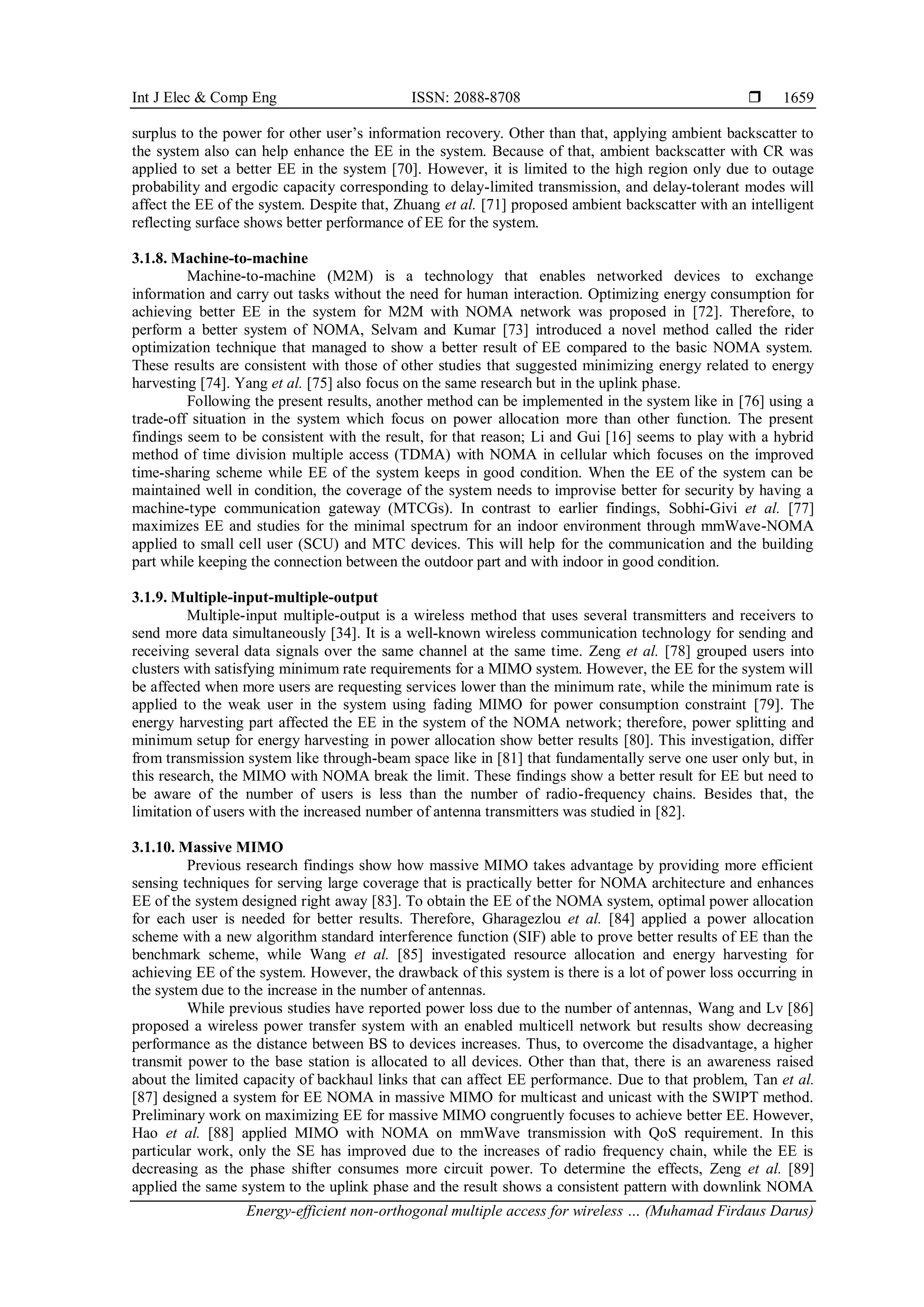 Int J Elec & Comp Eng ISSN: 2088-8708 
Energy-efficient non-orthogonal multiple access for wireless … (Muhamad Firdaus Darus)
1659
surplus to the power for other user’s information recovery. Other than that, applying ambient backscatter to
the system also can help enhance the EE in the system. Because of that, ambient backscatter with CR was
applied to set a better EE in the system [70]. However, it is limited to the high region only due to outage
probability and ergodic capacity corresponding to delay-limited transmission, and delay-tolerant modes will
affect the EE of the system. Despite that, Zhuang et al. [71] proposed ambient backscatter with an intelligent
reflecting surface shows better performance of EE for the system.
3.1.8. Machine-to-machine
Machine-to-machine (M2M) is a technology that enables networked devices to exchange
information and carry out tasks without the need for human interaction. Optimizing energy consumption for
achieving better EE in the system for M2M with NOMA network was proposed in [72]. Therefore, to
perform a better system of NOMA, Selvam and Kumar [73] introduced a novel method called the rider
optimization technique that managed to show a better result of EE compared to the basic NOMA system.
These results are consistent with those of other studies that suggested minimizing energy related to energy
harvesting [74]. Yang et al. [75] also focus on the same research but in the uplink phase.
Following the present results, another method can be implemented in the system like in [76] using a
trade-off situation in the system which focus on power allocation more than other function. The present
findings seem to be consistent with the result, for that reason; Li and Gui [16] seems to play with a hybrid
method of time division multiple access (TDMA) with NOMA in cellular which focuses on the improved
time-sharing scheme while EE of the system keeps in good condition. When the EE of the system can be
maintained well in condition, the coverage of the system needs to improvise better for security by having a
machine-type communication gateway (MTCGs). In contrast to earlier findings, Sobhi-Givi et al. [77]
maximizes EE and studies for the minimal spectrum for an indoor environment through mmWave-NOMA
applied to small cell user (SCU) and MTC devices. This will help for the communication and the building
part while keeping the connection between the outdoor part and with indoor in good condition.
3.1.9. Multiple-input-multiple-output
Multiple-input multiple-output is a wireless method that uses several transmitters and receivers to
send more data simultaneously [34]. It is a well-known wireless communication technology for sending and
receiving several data signals over the same channel at the same time. Zeng et al. [78] grouped users into
clusters with satisfying minimum rate requirements for a MIMO system. However, the EE for the system will
be affected when more users are requesting services lower than the minimum rate, while the minimum rate is
applied to the weak user in the system using fading MIMO for power consumption constraint [79]. The
energy harvesting part affected the EE in the system of the NOMA network; therefore, power splitting and
minimum setup for energy harvesting in power allocation show better results [80]. This investigation, differ
from transmission system like through-beam space like in [81] that fundamentally serve one user only but, in
this research, the MIMO with NOMA break the limit. These findings show a better result for EE but need to
be aware of the number of users is less than the number of radio-frequency chains. Besides that, the
limitation of users with the increased number of antenna transmitters was studied in [82].
3.1.10. Massive MIMO
Previous research findings show how massive MIMO takes advantage by providing more efficient
sensing techniques for serving large coverage that is practically better for NOMA architecture and enhances
EE of the system designed right away [83]. To obtain the EE of the NOMA system, optimal power allocation
for each user is needed for better results. Therefore, Gharagezlou et al. [84] applied a power allocation
scheme with a new algorithm standard interference function (SIF) able to prove better results of EE than the
benchmark scheme, while Wang et al. [85] investigated resource allocation and energy harvesting for
achieving EE of the system. However, the drawback of this system is there is a lot of power loss occurring in
the system due to the increase in the number of antennas.
While previous studies have reported power loss due to the number of antennas, Wang and Lv [86]
proposed a wireless power transfer system with an enabled multicell network but results show decreasing
performance as the distance between BS to devices increases. Thus, to overcome the disadvantage, a higher
transmit power to the base station is allocated to all devices. Other than that, there is an awareness raised
about the limited capacity of backhaul links that can affect EE performance. Due to that problem, Tan et al.
[87] designed a system for EE NOMA in massive MIMO for multicast and unicast with the SWIPT method.
Preliminary work on maximizing EE for massive MIMO congruently focuses to achieve better EE. However,
Hao et al. [88] applied MIMO with NOMA on mmWave transmission with QoS requirement. In this
particular work, only the SE has improved due to the increases of radio frequency chain, while the EE is
decreasing as the phase shifter consumes more circuit power. To determine the effects, Zeng et al. [89]
applied the same system to the uplink phase and the result shows a consistent pattern with downlink NOMA
 