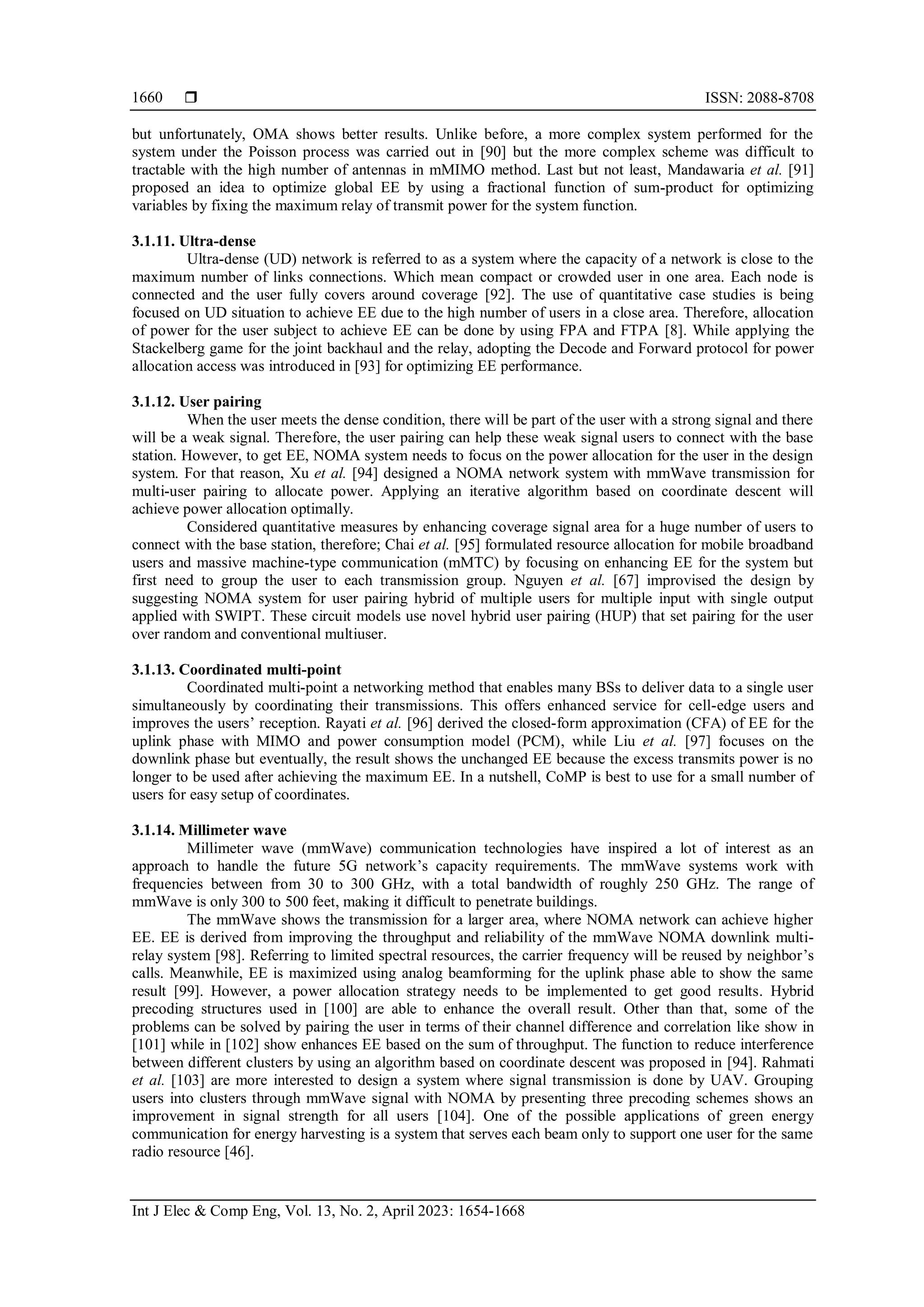 ISSN: 2088-8708
Int J Elec & Comp Eng, Vol. 13, No. 2, April 2023: 1654-1668
1660
but unfortunately, OMA shows better results. Unlike before, a more complex system performed for the
system under the Poisson process was carried out in [90] but the more complex scheme was difficult to
tractable with the high number of antennas in mMIMO method. Last but not least, Mandawaria et al. [91]
proposed an idea to optimize global EE by using a fractional function of sum-product for optimizing
variables by fixing the maximum relay of transmit power for the system function.
3.1.11. Ultra-dense
Ultra-dense (UD) network is referred to as a system where the capacity of a network is close to the
maximum number of links connections. Which mean compact or crowded user in one area. Each node is
connected and the user fully covers around coverage [92]. The use of quantitative case studies is being
focused on UD situation to achieve EE due to the high number of users in a close area. Therefore, allocation
of power for the user subject to achieve EE can be done by using FPA and FTPA [8]. While applying the
Stackelberg game for the joint backhaul and the relay, adopting the Decode and Forward protocol for power
allocation access was introduced in [93] for optimizing EE performance.
3.1.12. User pairing
When the user meets the dense condition, there will be part of the user with a strong signal and there
will be a weak signal. Therefore, the user pairing can help these weak signal users to connect with the base
station. However, to get EE, NOMA system needs to focus on the power allocation for the user in the design
system. For that reason, Xu et al. [94] designed a NOMA network system with mmWave transmission for
multi-user pairing to allocate power. Applying an iterative algorithm based on coordinate descent will
achieve power allocation optimally.
Considered quantitative measures by enhancing coverage signal area for a huge number of users to
connect with the base station, therefore; Chai et al. [95] formulated resource allocation for mobile broadband
users and massive machine-type communication (mMTC) by focusing on enhancing EE for the system but
first need to group the user to each transmission group. Nguyen et al. [67] improvised the design by
suggesting NOMA system for user pairing hybrid of multiple users for multiple input with single output
applied with SWIPT. These circuit models use novel hybrid user pairing (HUP) that set pairing for the user
over random and conventional multiuser.
3.1.13. Coordinated multi-point
Coordinated multi-point a networking method that enables many BSs to deliver data to a single user
simultaneously by coordinating their transmissions. This offers enhanced service for cell-edge users and
improves the users’ reception. Rayati et al. [96] derived the closed-form approximation (CFA) of EE for the
uplink phase with MIMO and power consumption model (PCM), while Liu et al. [97] focuses on the
downlink phase but eventually, the result shows the unchanged EE because the excess transmits power is no
longer to be used after achieving the maximum EE. In a nutshell, CoMP is best to use for a small number of
users for easy setup of coordinates.
3.1.14. Millimeter wave
Millimeter wave (mmWave) communication technologies have inspired a lot of interest as an
approach to handle the future 5G network’s capacity requirements. The mmWave systems work with
frequencies between from 30 to 300 GHz, with a total bandwidth of roughly 250 GHz. The range of
mmWave is only 300 to 500 feet, making it difficult to penetrate buildings.
The mmWave shows the transmission for a larger area, where NOMA network can achieve higher
EE. EE is derived from improving the throughput and reliability of the mmWave NOMA downlink multi-
relay system [98]. Referring to limited spectral resources, the carrier frequency will be reused by neighbor’s
calls. Meanwhile, EE is maximized using analog beamforming for the uplink phase able to show the same
result [99]. However, a power allocation strategy needs to be implemented to get good results. Hybrid
precoding structures used in [100] are able to enhance the overall result. Other than that, some of the
problems can be solved by pairing the user in terms of their channel difference and correlation like show in
[101] while in [102] show enhances EE based on the sum of throughput. The function to reduce interference
between different clusters by using an algorithm based on coordinate descent was proposed in [94]. Rahmati
et al. [103] are more interested to design a system where signal transmission is done by UAV. Grouping
users into clusters through mmWave signal with NOMA by presenting three precoding schemes shows an
improvement in signal strength for all users [104]. One of the possible applications of green energy
communication for energy harvesting is a system that serves each beam only to support one user for the same
radio resource [46].
 