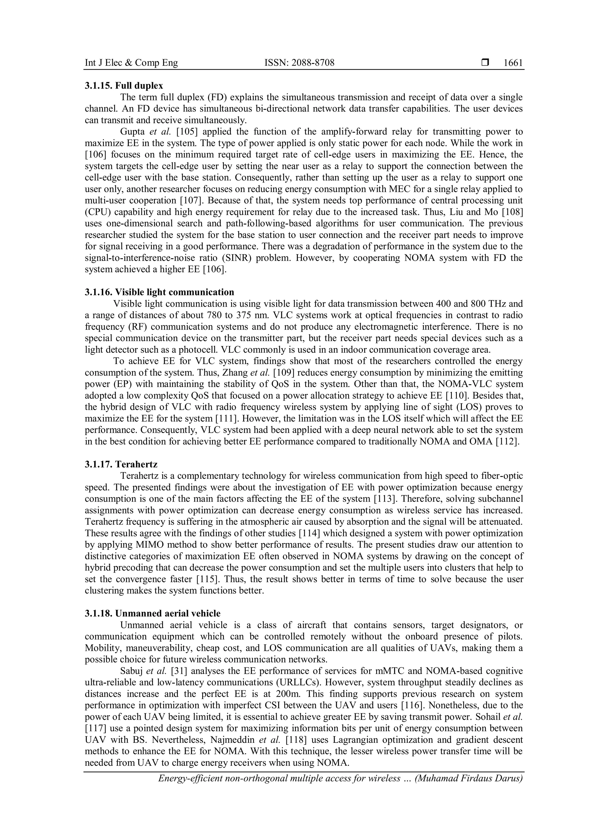 Int J Elec & Comp Eng ISSN: 2088-8708 
Energy-efficient non-orthogonal multiple access for wireless … (Muhamad Firdaus Darus)
1661
3.1.15. Full duplex
The term full duplex (FD) explains the simultaneous transmission and receipt of data over a single
channel. An FD device has simultaneous bi-directional network data transfer capabilities. The user devices
can transmit and receive simultaneously.
Gupta et al. [105] applied the function of the amplify-forward relay for transmitting power to
maximize EE in the system. The type of power applied is only static power for each node. While the work in
[106] focuses on the minimum required target rate of cell-edge users in maximizing the EE. Hence, the
system targets the cell-edge user by setting the near user as a relay to support the connection between the
cell-edge user with the base station. Consequently, rather than setting up the user as a relay to support one
user only, another researcher focuses on reducing energy consumption with MEC for a single relay applied to
multi-user cooperation [107]. Because of that, the system needs top performance of central processing unit
(CPU) capability and high energy requirement for relay due to the increased task. Thus, Liu and Mo [108]
uses one-dimensional search and path-following-based algorithms for user communication. The previous
researcher studied the system for the base station to user connection and the receiver part needs to improve
for signal receiving in a good performance. There was a degradation of performance in the system due to the
signal-to-interference-noise ratio (SINR) problem. However, by cooperating NOMA system with FD the
system achieved a higher EE [106].
3.1.16. Visible light communication
Visible light communication is using visible light for data transmission between 400 and 800 THz and
a range of distances of about 780 to 375 nm. VLC systems work at optical frequencies in contrast to radio
frequency (RF) communication systems and do not produce any electromagnetic interference. There is no
special communication device on the transmitter part, but the receiver part needs special devices such as a
light detector such as a photocell. VLC commonly is used in an indoor communication coverage area.
To achieve EE for VLC system, findings show that most of the researchers controlled the energy
consumption of the system. Thus, Zhang et al. [109] reduces energy consumption by minimizing the emitting
power (EP) with maintaining the stability of QoS in the system. Other than that, the NOMA-VLC system
adopted a low complexity QoS that focused on a power allocation strategy to achieve EE [110]. Besides that,
the hybrid design of VLC with radio frequency wireless system by applying line of sight (LOS) proves to
maximize the EE for the system [111]. However, the limitation was in the LOS itself which will affect the EE
performance. Consequently, VLC system had been applied with a deep neural network able to set the system
in the best condition for achieving better EE performance compared to traditionally NOMA and OMA [112].
3.1.17. Terahertz
Terahertz is a complementary technology for wireless communication from high speed to fiber-optic
speed. The presented findings were about the investigation of EE with power optimization because energy
consumption is one of the main factors affecting the EE of the system [113]. Therefore, solving subchannel
assignments with power optimization can decrease energy consumption as wireless service has increased.
Terahertz frequency is suffering in the atmospheric air caused by absorption and the signal will be attenuated.
These results agree with the findings of other studies [114] which designed a system with power optimization
by applying MIMO method to show better performance of results. The present studies draw our attention to
distinctive categories of maximization EE often observed in NOMA systems by drawing on the concept of
hybrid precoding that can decrease the power consumption and set the multiple users into clusters that help to
set the convergence faster [115]. Thus, the result shows better in terms of time to solve because the user
clustering makes the system functions better.
3.1.18. Unmanned aerial vehicle
Unmanned aerial vehicle is a class of aircraft that contains sensors, target designators, or
communication equipment which can be controlled remotely without the onboard presence of pilots.
Mobility, maneuverability, cheap cost, and LOS communication are all qualities of UAVs, making them a
possible choice for future wireless communication networks.
Sabuj et al. [31] analyses the EE performance of services for mMTC and NOMA-based cognitive
ultra-reliable and low-latency communications (URLLCs). However, system throughput steadily declines as
distances increase and the perfect EE is at 200m. This finding supports previous research on system
performance in optimization with imperfect CSI between the UAV and users [116]. Nonetheless, due to the
power of each UAV being limited, it is essential to achieve greater EE by saving transmit power. Sohail et al.
[117] use a pointed design system for maximizing information bits per unit of energy consumption between
UAV with BS. Nevertheless, Najmeddin et al. [118] uses Lagrangian optimization and gradient descent
methods to enhance the EE for NOMA. With this technique, the lesser wireless power transfer time will be
needed from UAV to charge energy receivers when using NOMA.
 