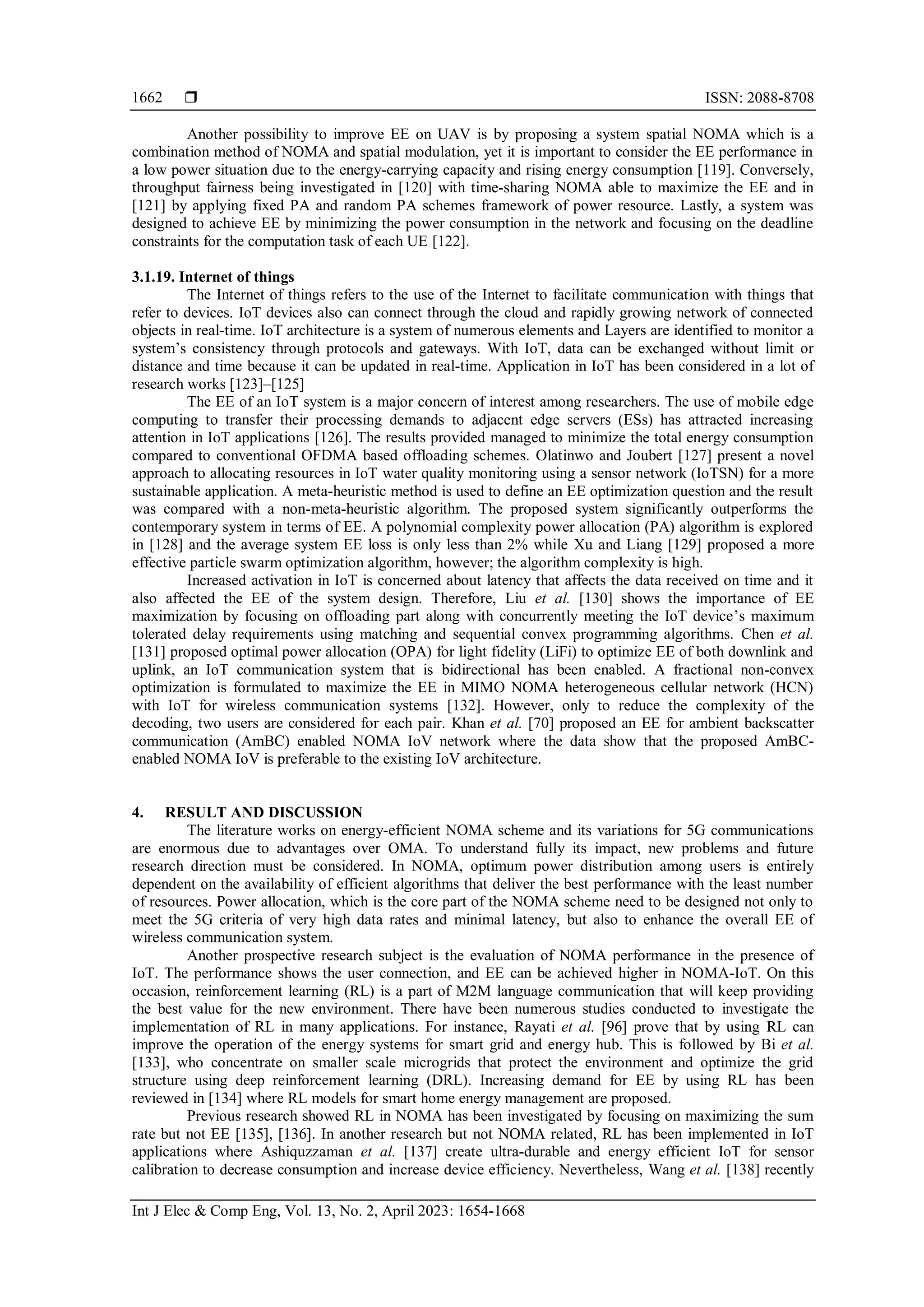  ISSN: 2088-8708
Int J Elec & Comp Eng, Vol. 13, No. 2, April 2023: 1654-1668
1662
Another possibility to improve EE on UAV is by proposing a system spatial NOMA which is a
combination method of NOMA and spatial modulation, yet it is important to consider the EE performance in
a low power situation due to the energy-carrying capacity and rising energy consumption [119]. Conversely,
throughput fairness being investigated in [120] with time-sharing NOMA able to maximize the EE and in
[121] by applying fixed PA and random PA schemes framework of power resource. Lastly, a system was
designed to achieve EE by minimizing the power consumption in the network and focusing on the deadline
constraints for the computation task of each UE [122].
3.1.19. Internet of things
The Internet of things refers to the use of the Internet to facilitate communication with things that
refer to devices. IoT devices also can connect through the cloud and rapidly growing network of connected
objects in real-time. IoT architecture is a system of numerous elements and Layers are identified to monitor a
system’s consistency through protocols and gateways. With IoT, data can be exchanged without limit or
distance and time because it can be updated in real-time. Application in IoT has been considered in a lot of
research works [123]–[125]
The EE of an IoT system is a major concern of interest among researchers. The use of mobile edge
computing to transfer their processing demands to adjacent edge servers (ESs) has attracted increasing
attention in IoT applications [126]. The results provided managed to minimize the total energy consumption
compared to conventional OFDMA based offloading schemes. Olatinwo and Joubert [127] present a novel
approach to allocating resources in IoT water quality monitoring using a sensor network (IoTSN) for a more
sustainable application. A meta-heuristic method is used to define an EE optimization question and the result
was compared with a non-meta-heuristic algorithm. The proposed system significantly outperforms the
contemporary system in terms of EE. A polynomial complexity power allocation (PA) algorithm is explored
in [128] and the average system EE loss is only less than 2% while Xu and Liang [129] proposed a more
effective particle swarm optimization algorithm, however; the algorithm complexity is high.
Increased activation in IoT is concerned about latency that affects the data received on time and it
also affected the EE of the system design. Therefore, Liu et al. [130] shows the importance of EE
maximization by focusing on offloading part along with concurrently meeting the IoT device’s maximum
tolerated delay requirements using matching and sequential convex programming algorithms. Chen et al.
[131] proposed optimal power allocation (OPA) for light fidelity (LiFi) to optimize EE of both downlink and
uplink, an IoT communication system that is bidirectional has been enabled. A fractional non-convex
optimization is formulated to maximize the EE in MIMO NOMA heterogeneous cellular network (HCN)
with IoT for wireless communication systems [132]. However, only to reduce the complexity of the
decoding, two users are considered for each pair. Khan et al. [70] proposed an EE for ambient backscatter
communication (AmBC) enabled NOMA IoV network where the data show that the proposed AmBC-
enabled NOMA IoV is preferable to the existing IoV architecture.
4. RESULT AND DISCUSSION
The literature works on energy-efficient NOMA scheme and its variations for 5G communications
are enormous due to advantages over OMA. To understand fully its impact, new problems and future
research direction must be considered. In NOMA, optimum power distribution among users is entirely
dependent on the availability of efficient algorithms that deliver the best performance with the least number
of resources. Power allocation, which is the core part of the NOMA scheme need to be designed not only to
meet the 5G criteria of very high data rates and minimal latency, but also to enhance the overall EE of
wireless communication system.
Another prospective research subject is the evaluation of NOMA performance in the presence of
IoT. The performance shows the user connection, and EE can be achieved higher in NOMA-IoT. On this
occasion, reinforcement learning (RL) is a part of M2M language communication that will keep providing
the best value for the new environment. There have been numerous studies conducted to investigate the
implementation of RL in many applications. For instance, Rayati et al. [96] prove that by using RL can
improve the operation of the energy systems for smart grid and energy hub. This is followed by Bi et al.
[133], who concentrate on smaller scale microgrids that protect the environment and optimize the grid
structure using deep reinforcement learning (DRL). Increasing demand for EE by using RL has been
reviewed in [134] where RL models for smart home energy management are proposed.
Previous research showed RL in NOMA has been investigated by focusing on maximizing the sum
rate but not EE [135], [136]. In another research but not NOMA related, RL has been implemented in IoT
applications where Ashiquzzaman et al. [137] create ultra-durable and energy efficient IoT for sensor
calibration to decrease consumption and increase device efficiency. Nevertheless, Wang et al. [138] recently
 