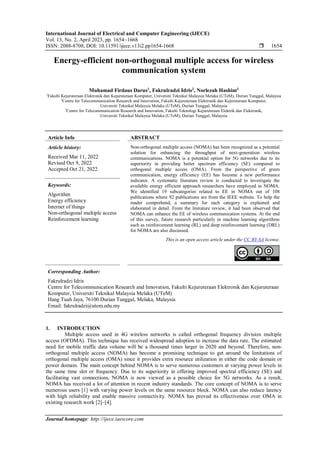International Journal of Electrical and Computer Engineering (IJECE)
Vol. 13, No. 2, April 2023, pp. 1654~1668
ISSN: 2088-8708, DOI: 10.11591/ijece.v13i2.pp1654-1668  1654
Journal homepage: http://ijece.iaescore.com
Energy-efficient non-orthogonal multiple access for wireless
communication system
Muhamad Firdaus Darus1
, Fakrulradzi Idris2
, Norlezah Hashim3
1
Fakulti Kejuruteraan Elektronik dan Kejuruteraan Komputer, Universiti Teknikal Malaysia Melaka (UTeM), Durian Tunggal, Malaysia
2
Centre for Telecommunication Research and Innovation, Fakulti Kejuruteraan Elektronik dan Kejuruteraan Komputer,
Universiti Teknikal Malaysia Melaka (UTeM), Durian Tunggal, Malaysia
3
Centre for Telecommunication Research and Innovation, Fakulti Teknologi Kejuruteraan Elektrik dan Elektronik,
Universiti Teknikal Malaysia Melaka (UTeM), Durian Tunggal, Malaysia
Article Info ABSTRACT
Article history:
Received Mar 11, 2022
Revised Oct 9, 2022
Accepted Oct 21, 2022
Non-orthogonal multiple access (NOMA) has been recognized as a potential
solution for enhancing the throughput of next-generation wireless
communications. NOMA is a potential option for 5G networks due to its
superiority in providing better spectrum efficiency (SE) compared to
orthogonal multiple access (OMA). From the perspective of green
communication, energy efficiency (EE) has become a new performance
indicator. A systematic literature review is conducted to investigate the
available energy efficient approach researchers have employed in NOMA.
We identified 19 subcategories related to EE in NOMA out of 108
publications where 92 publications are from the IEEE website. To help the
reader comprehend, a summary for each category is explained and
elaborated in detail. From the literature review, it had been observed that
NOMA can enhance the EE of wireless communication systems. At the end
of this survey, future research particularly in machine learning algorithms
such as reinforcement learning (RL) and deep reinforcement learning (DRL)
for NOMA are also discussed.
Keywords:
Algorithm
Energy efficiency
Internet of things
Non-orthogonal multiple access
Reinforcement learning
This is an open access article under the CC BY-SA license.
Corresponding Author:
Fakrulradzi Idris
Centre for Telecommunication Research and Innovation, Fakulti Kejuruteraan Elektronik dan Kejuruteraan
Komputer, Universiti Teknikal Malaysia Melaka (UTeM)
Hang Tuah Jaya, 76100 Durian Tunggal, Melaka, Malaysia
Email: fakrulradzi@utem.edu.my
1. INTRODUCTION
Multiple access used in 4G wireless networks is called orthogonal frequency division multiple
access (OFDMA). This technique has received widespread adoption to increase the data rate. The estimated
need for mobile traffic data volume will be a thousand times larger in 2020 and beyond. Therefore, non-
orthogonal multiple access (NOMA) has become a promising technique to get around the limitations of
orthogonal multiple access (OMA) since it provides extra resource utilization in either the code domain or
power domain. The main concept behind NOMA is to serve numerous customers at varying power levels in
the same time slot or frequency. Due to its superiority in offering improved spectral efficiency (SE) and
facilitating vast connections, NOMA is now viewed as a possible choice for 5G networks. As a result,
NOMA has received a lot of attention in recent industry standards. The core concept of NOMA is to serve
numerous users [1] with varying power levels on the same resource block. NOMA can also reduce latency
with high reliability and enable massive connectivity. NOMA has proved its effectiveness over OMA in
existing research work [2]–[4].
 