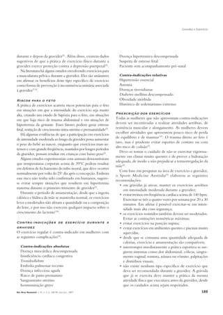 Gravidez e Exercício




durante e depois da gravidez(6). Além disso, existem dados            Doença hipertensiva descompensada
sugestivos de que a prática de exercício físico durante a             Suspeita de estresse fetal
gravidez exerce proteção contra a depressão puerperal(5).             Paciente sem acompanhamento pré-natal
   Na literatura há alguns estudos envolvendo exercícios para
a musculatura pélvica durante a gravidez. Eles são unânimes           Contra-indicações relativas
em afirmar os benefícios deste tipo específico de exercício           Hipertensão essencial
como forma de prevenção à incontinência urinária associada            Anemia
à gravidez(7-9).                                                      Doenças tireoidianas
                                                                      Diabetes mellitus descompensado
Riscos para o feto                                                    Obesidade mórbida
A prática de exercícios acarreta riscos potenciais para o feto        Histórico de sedentarismo extremo
em situações em que a intensidade do exercício seja muito
alta, criando um estado de hipóxia para o feto, em situações        Prescrição dos exercícios
em que haja risco de trauma abdominal e em situações de             Todas as mulheres que não apresentam contra-indicações
hipertermia da gestante. Esses fatores podem gerar estresse         devem ser incentivadas a realizar atividades aeróbias, de
fetal, restrição de crescimento intra-uterino e prematuridade(2).   resistência muscular e alongamento. As mulheres devem
   Há algumas evidências de que a participação em exercícios        escolher atividades que apresentem pouco risco de perda
                                                                    de equilíbrio e de traumas(10). O trauma direto ao feto é
de intensidade moderada ao longo da gravidez possa aumentar
                                                                    raro, mas é prudente evitar esportes de contato ou com
o peso do bebê ao nascer, enquanto que exercícios mais in-
                                                                    alto risco de colisão(2).
tensos e com grande freqüência, mantidos por longos períodos
                                                                       Deve-se tomar o cuidado de não se exercitar vigorosa-
da gravidez, possam resultar em crianças com baixo peso(2).
                                                                    mente em climas muito quentes e de prover a hidratação
   Alguns estudos experimentais com animais demonstraram
                                                                    adequada, de modo a não prejudicar a termorregulação da
que temperaturas corporais acima de 39°C podem resultar
                                                                    mãe(5).
em defeitos de fechamento do tubo neural, que deve ocorrer
                                                                       Com base em pesquisas na área de exercício e gravidez,
normalmente por volta do 25o dia após a concepção. Embora
                                                                    o Sports Medicine Australia (5) elaborou as seguintes
esse risco não tenha sido confirmado em humanos, sugere-
                                                                    recomendações:
se evitar sempre situações que resultem em hipertermia
                                                                       • em grávidas já ativas, manter os exercícios aeróbios
materna durante o primeiro trimestre de gravidez(2).                      em intensidade moderada durante a gravidez;
   Durante o período de amamentação, desde que a ingesta               • evitar treinos em freqüência cardíaca acima de 140 bpm.
calórica e hídrica da mãe se mantenha normal, os exercícios               Exercitar-se três a quatro vezes por semana por 20 a 30
leves a moderados não afetam a quantidade ou a composição                 minutos. Em atletas é possível exercitar-se em inten-
do leite, e por isso não exercem qualquer impacto sobre o                 sidade mais alta com segurança;
crescimento do lactente(10).                                           • os exercícios resistidos também devem ser moderados.
                                                                          Evitar as contrações isométricas máximas;
Contra-indicações de exercício durante a                               • evitar exercícios na posição supina;
gravidez                                                               • evitar exercícios em ambientes quentes e piscinas muito
O exercício regular é contra-indicado em mulheres com                     aquecidas;
as seguintes complicações(2):                                          • desde que se consuma uma quantidade adequada de
                                                                          calorias, exercício e amamentação são compatíveis;
   Contra-indicações absolutas                                         • interromper imediatamente a prática esportiva se sur-
   Doença miocárdica descompensada                                        girem sintomas como dor abdominal, cólicas, sangra-
   Insuficiência cardíaca congestiva                                      mento vaginal, tontura, náusea ou vômito, palpitações
   Tromboflebite                                                          e distúrbios visuais;
   Embolia pulmonar recente                                            • não existe nenhum tipo específico de exercício que
   Doença infecciosa aguda                                                deva ser recomendado durante a gravidez. A grávida
   Risco de parto prematuro                                               que já se exercita deve manter a prática da mesma
   Sangramento uterino                                                    atividade física que executava antes da gravidez, desde
   Isoimunização grave                                                    que os cuidados acima sejam respeitados.
Rev Bras Reumatol, v. 45, n. 3, p. 188-90, mai./jun., 2005                                                                    189
 