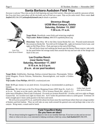 El Tecolote, October — November 2007Page 4
Santa Barbara Audubon Field Trips
Everyone is welcome! These trips are fun for both beginning and expert bird watchers. Binoculars are useful for enjoyment of birds,
but if you don’t have a pair please call the trip leader and we’ll lend you a spare. Trips are free unless noted. Please contact Jack
Sanford (805) 566-2191 jacksanford@hotmail.com for details or questions.
Field Trips/Bird Walks
Do you have an idea?
We are always looking for suggestion for places to visit on our monthly field trips. If you have an idea and are not sure
where or what to do next, or are interested in helping coordinate a field trip contact Jack Sanford (805) 566-2191.
Least Tern
Artist Steven D’Amato
Golden Eagle Juvenile
Artist Steven D’Amato
Devereux Slough
UCSB West Campus, Goleta
Saturday, October 13, 2007
7:30 a.m.-11 a.m.
Target Birds: Shorebirds, water birds and wintering songbirds
Trip Leader: Robert Lindsay, 684-5373 capnbob@sbceo.org
Directions: Take Hwy. 101 to the Glen Annie/Storke Rd. exit. Proceed south (towards
the ocean) on Storke Rd. Turn left on El Collegio Rd., right on Camino Corto Lane, and
right on Del Playa Drive. Park and meet at the end of Del Playa.
	We will bird a loop trail walking the beach past the Snowy Plover reserve, take trails
by the pond below the storage tanks then around the top and east side of the slough and
back to the cars.
Las Cruzitas Ranch
(near Santa Ynez)
Saturday, November 17, 2007
9:15 a.m. to 2-3 p.m.
(8 a.m. at car pool location)
Target Birds: Goldfinches, Buntings, Rufous-crowned Sparrows, Phainopepla, Yellow-
billed Magpies, Prairie Falcons, Nuthatches, Hummingbirds, and maybe a Golden
Eagle
Trip Leader: Cruz Phillips, 688-8233, cruzitas@aol.com
Cost: $6.00 gas money to car pool drivers. Car-pooling is recommended as parking is
limited.
Directions: We will meet at the Five Points Shopping Center (3925 State St., Carl’s Jr.)
at 8 a.m. To meet us at the ranch, take Hwy. 154 to Armour Ranch Rd., which is 3.3
miles west of Bradbury Dam (Lake Cachuma). Go north on Armour Ranch Rd. 1.4 miles, and turn right on Happy
Canyon Rd. At 2.4 miles turn right on Alisos Ave. At 0.7 miles the pavement ends at a cattle guard. Continue 2.6
miles straight past 2 more cattle guards to the barn and ranch.
	 We will arrive around 9:15 a.m. and bird for about two hours near the ranch house where there are a large number
of feeders and bird habitat.  Then we will take an easy walk around the general area and perhaps take a tour of a
canyon.  Bring water, a snack and/or lunch.
 