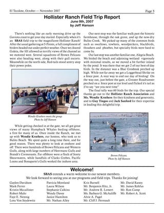 El Tecolote, October — November 2007 Page 5
Welcome!
SBAS extends a warm welcome to our newest members.
We look forward to seeing you at our programs and field trips. Thanks for joining!
	There’s nothing like an early morning drive up the
Gaviota coast to get your day started. Especially when it’s
an SBAS field trip to the magnificent Hollister Ranch!
After the usual gathering at 5-Points, a full compliment of
birders headed out under perfect weather. Once we cleared
Goleta, the 101 allowed us terrific views of the channel as
we motored west. Several squadrons of Brown Pelicans
were also heading west, along with their gull escorts.
Meanwhile on the north side, Red-tails stood sentry atop
their power poles.
	While getting checked in at the gate, we all got great
views of many Humpback Whales feeding offshore,
a first for many of us. Once inside the Ranch, we met
up with Wendie Kruthers, our hostess, who took us to
Bulito Beach. We spent quite a long time there, and for
good reason. There was plenty to look at onshore and
off. There were hundreds of Brown Pelicans and Western
Gulls, along with large numbers of Heermans Gulls and
Brandt’s Cormorants. Far offshore were a flock of Sooty
Shearwaters, while handfuls of Clarks Grebes, Pacific
Loons and Bonaparte’s Gulls worked the inshore area.
	Our next stop was the familiar walk past the historic
farmhouse, through the oak grove, and up the now-dry
Bulito Creek. We picked up many of the common birds
such as swallows, towhees, woodpeckers, blackbirds,
thrashers and phoebes, but specialty birds were hard to
come by.
	Our last stop was another familiar one, Alegria Beach.
We birded the beach and adjoining wetland vigorously
with minimal results, so we moved a bit further inland
by the pond. It was there that we got 2 of our best-of-day
birds. In the distance was a Blue Grosbeak perched up
high. While not far away we got a Loggerhead Shrike on
a fence post. A nice way to end our day of birding! On
the way out, just before the gate, a Greater Roadrunner
perched on a fence post at eye level and flicked it’s tail as
if to say “see you next time”
	The final tally was 60 birds for the trip. Our special
thanks go out to the Hollister Ranch Association and
Ms. Wendie Kruthers for their kindness and generosity,
and to Guy Tingos and Jack Sanford for their expertise
in leading this delightful trip.
Hollister Ranch Field Trip Report
June 9th, 2007
by Jeff Hanson
Brown Pelicans.
Photo by Jeff Hanson
Gaylen Davidson
Mark Ferrer
Kristin Mccallister
Robert Muhr
Faye E. Nennig
Lora Von Seydewitz
Patricia Moreland
Laura Wilson
Stephanie Calkins
Wendy Davee
Janice Hamilton
Mr. Nathan Alley
Kris Burnell
Mr. Benjamin Hitz, Jr.
Mr. Andrew R. Lemert
Ms. Barbara G. McAuliffe
Alvie A. Pagel
Mr. Cliff J. Perreault
Mr. David Raney
Mr. James Rehfus
Mr. Ron Camp
Mr. Robert A. Scott
Wendie Kruthers meets the group.
Photo by Jeff Hanson
 
