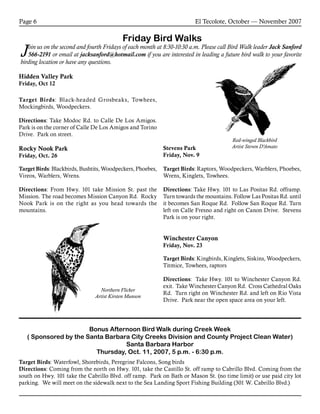 El Tecolote, October — November 2007Page 6
Friday Bird Walks
Join us on the second and fourth Fridays of each month at 8:30-10:30 a.m. Please call Bird Walk leader Jack Sanford
566-2191 or email at jacksanford@hotmail.com if you are interested in leading a future bird walk to your favorite
birding location or have any questions.
Bonus Afternoon Bird Walk during Creek Week
( Sponsored by the Santa Barbara City Creeks Division and County Project Clean Water)
Santa Barbara Harbor
Thursday, Oct. 11, 2007, 5 p.m. - 6:30 p.m.
Target Birds: Waterfowl, Shorebirds, Peregrine Falcons, Song birds
Directions: Coming from the north on Hwy. 101, take the Castillo St. off ramp to Cabrillo Blvd. Coming from the
south on Hwy. 101 take the Cabrillo Blvd. off ramp. Park on Bath or Mason St. (no time limit) or use paid city lot
parking. We will meet on the sidewalk next to the Sea Landing Sport Fishing Building (301 W. Cabrillo Blvd.)
Stevens Park
Friday, Nov. 9
Target Birds: Raptors, Woodpeckers, Warblers, Phoebes,
Wrens, Kinglets, Towhees.
Directions: Take Hwy. 101 to Las Positas Rd. offramp.
Turn towards the mountains. Follow Las Positas Rd. until
it becomes San Roque Rd. Follow San Roque Rd. Turn
left on Calle Fresno and right on Canon Drive. Stevens
Park is on your right.
Winchester Canyon
Friday, Nov. 23
Target Birds: Kingbirds, Kinglets, Siskins, Woodpeckers,
Titmice, Towhees, raptors
Directions: Take Hwy. 101 to Winchester Canyon Rd.
exit. Take Winchester Canyon Rd. Cross Cathedral Oaks
Rd. Turn right on Winchester Rd. and left on Rio Vista
Drive. Park near the open space area on your left.
Red-winged Blackbird
Artist Steven D’Amato
Northern Flicker
Artist Kirsten Munson
Hidden Valley Park
Friday, Oct 12
Target Birds: Black-headed Grosbeaks, Towhees,
Mockingbirds, Woodpeckers.
Directions: Take Modoc Rd. to Calle De Los Amigos.
Park is on the corner of Calle De Los Amigos and Torino
Drive. Park on street.
Rocky Nook Park
Friday, Oct. 26
Target Birds: Blackbirds, Bushtits, Woodpeckers, Phoebes,
Vireos, Warblers, Wrens.
Directions: From Hwy. 101 take Mission St. past the
Mission. The road becomes Mission Canyon Rd. Rocky
Nook Park is on the right as you head towards the
mountains.
 