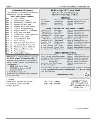 El Tecolote, October — November 2007Page 8
El Tecolote							
Santa Barbara Audubon Society, Inc.						
5679 Hollister Avenue, Suite 5B							
Goleta, CA 93117											
						
					
or current resident
NON PROFIT ORG.
U.S. POSTAGE PAID
SANTA BARBARA, CA.
PERMIT NO. 125
DATED MATERIAL
PLEASE EXPEDITE
Calendar of Events
Check our website for any changes or late additions to
our Bird Walks, Field Trips or Programs:
http://www.rain.org/~audubon/
Oct.	 6	 Plover Training
Oct.	 7	 Restore Arroyo Hondo
Oct.	 11	 Santa Barbara Harbor Bird Walk
Oct.	 12	 Hidden Valley Bird Walk
Oct.	 13	 Restore Coal Oil Point Reserve
Oct. 	 13	 Devereux Slough Field Trip
Oct.	 24	 Program: Habitats of Vandenberg
Oct.	 26	 Rocky Nook Bird Walk
Oct.	 27	 Tecolote Circle Donor Appreciation
Nov.	 4	 Restore Arroyo Hondo
Nov.	 9	 Stevens Park Bird Walk
Nov.	 10	 Plover Training
Nov.	 17	 Restore Coal Oil Point Reserve
Nov.	 17	 Las Cruzitas Ranch Field Trip
Nov.	 23	 Winchester Canyon Bird Walk
Dec.	 5	 Program: All From An Egg
Dec.	 8	 Plover Training
Jan.	 5	 Christmas Bird Count
SBAS - July 2007/June 2008
(805) 964-1468, audubon@rain.org
http://www.rain.org/~audubon/
OFFICERS
President 	 Darlene Chirman	 692-2008	 dchirman@starband.net
Vice-President	 Lee Moldaver	 964-1468	 audubon@rain.org
Secretary	 Susan Lentz	 968-6011	 salentz@cox.net
Treasurer	 Dave Messick	 969-4373	
			
BOARD MEMBERS & COMMITTEE CHAIRS
Field Trips Chair	 Jack Sanford	 566-2191	 jacksanford@hotmail.com
Programs Chair	 John O’Brien	 962-7799	 mlbm@cox.net
Conservation Chair	 Steve Ferry	 967-5162	 sjferry@cox.net
Education Chair	 Patricia Malone	 569-1993	 pamalone@verizon.net
Science Chair	 Kris Burnell* 	 683-4868	 krisburnell@juno.com	
	 *Agreed to serve; anticipate board appointment at the August meeting
Membership Chair	 Jared Dawson	 687-6218	 jdawson@silcom.com
Newsletter Chair	 Callie Bowdish	 968-2857	 cjbowdish@hotmail.com
Publicity Chair	 Ben Shalant	 448-4447	 kagawaben@cox.net
At Large–Outreach 	 Julie Kummel 	 964-9444	 jkummel@rain.org
At-Large–Outreach 	 Dolores Pollock 	 681-8661 	 dolorespollock@earthlink.net
At Large–Outreach	 Margo Kenney 	 963-3011	 margo@margokenney.com
APPOINTED POSITIONS
Webmaster: Bobbie Offen	 684‑0160	 bobbieo@cox.net
Eyes In The Sky: Gabriele Drozdowski	 898-0347	 eyes-in-the-sky@cox.net
Snowy Plover Docent Prog: Jennifer Stroh	 880-1195	 stroh@lifesci.ucsb.edu
Hospitality: Sylvelin Edgerton 	 964-1658 	 sylvelin@earthlink.net
		 Nancy Rohrer	 687-7587 	 rohrer_n@yahoo.com
Report Rare Birds: Karen Bridgers	 964-1316	 k.bridgers@cox.net
Hear Rare Bird Report	 964-8240
	
Officers and Chairs meet the 2nd Wednesday of the month. Members are welcomed
to attend. Call SBAS office to verify dates and times. FAX: 967-7718. Cover
art by Daryl Harrison.
Printed on recycled paper.
El Tecolote is published 6 times a year by
the Santa Barbara Audubon Society, Inc.
Members are invited to send announcements,
letters, articles, photos and drawings for
consideration to:
SBAS, Andy Lentz, Editor
5679 Hollister Avenue, Suite 5B
Goleta, CA 93117
or email: sbasnews@cox.net
Submissions deadline is the 10th of the month
before publication.
 