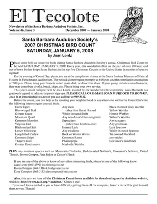 El TecoloteNewsletter of the Santa Barbara Audubon Society, Inc.
Volume 46, Issue 3				 December 2007 — January 2008
Santa Barbara Audubon Society’s
2007 CHRISTMAS BIRD COUNT
SATURDAY, JANUARY 5, 2008
by Joan Lentz
Please come help us count the birds during Santa Barbara Audubon Society’s annual Christmas Bird Count to
be held SATURDAY, JANUARY 5, 2008! Every year, this wonderful effort on the part of over 170 local and
out-of-town birders keeps Santa Barbara in the top five Christmas Counts in the United States in number of species
sighted!
	 On the evening of Count Day, please join us at the compilation dinner at the Santa Barbara Museum of Natural
History in Fleischmann Auditorium. The potluck dinner begins promptly at 6:00 p.m. and the compilation countdown
at 7:00 p.m. Please bring your favorite salad, main dish, or dessert to share. If your group includes out-of-towners,
they may contribute drinks, bread, chips, etc. Please bring your own service.
	 This year’s count compiler will be Joan Lentz, assisted by the wonderful CBC committee. Joan Murdoch has
graciously agreed to take participants’ sign-ups. PLEASE CALL OR E-MAIL JOAN MURDOCH TO SIGN-UP.
Joan is at jrmurdoch@cox.net or you can call her at 969-5132.
	 Before the count, you can help us by scouting your neighborhood or anywhere else within the Count Circle for
the following interesting or unusual birds:
Cattle Egret
Blue-winged Teal
Greater Scaup
Mountain Quail
Common Moorhen
Virginia Rail
Black-necked Stilt
Lesser Yellowlegs
Long-billed Curlew
Common Snipe
Thayer’s Gull
Greater Roadrunner
Any owls
	 other than Great Horned
White-throated Swift
Any non-Anna’s Hummingbirds
Sapsuckers
	 (other than Red-breasted)
Horned Lark
Any swallows
Rock or Winter Wrens
Common Raven
Phainopepla
Nashville Warbler
Black-throated Gray Warbler
Yellow Warbler
Hermit Warbler
Wilson’s Warbler
Any tanagers
Any grosbeaks
Lark Sparrow
White-throated Sparrow
Tri-colored Blackbird
any orioles
Lawrence’s Goldfinch
PLUS: any montane species such as: Mountain Chickadee, Red-breasted Nuthatch, Townsend’s Solitaire, Varied
Thrush, Brown Creeper, Pine Siskin or Cassin’s Finch
	 If you see any of the above or know of any other interesting birds, please let one of the following know:
	 Joan Lentz (969-4397) joanlentz@cox.net
	 Karen Bridgers (964-1316) k.bridgers@cox.net
	 Dave Compton (965-3153) davcompton@verizon.net
	 Also, this year we have all the Christmas Count forms available for downloading on the Audubon website,
which is: http://www.rain.org/~audubon/ Check it out!
If you need forms mailed to you or have difficulty getting them off the computer, Joan Lentz will be glad to mail
them to you. Thanks!
 
