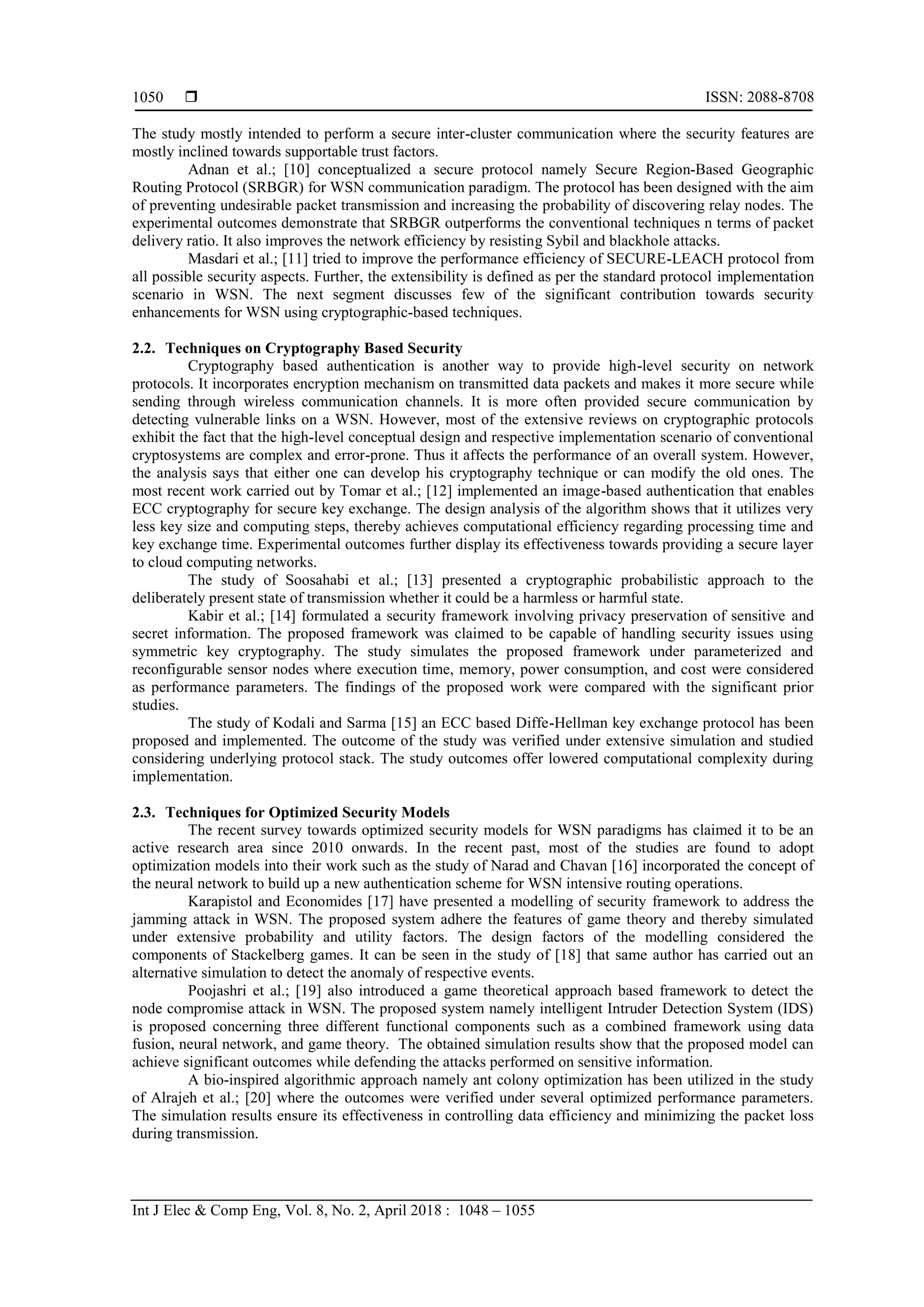  ISSN: 2088-8708
Int J Elec & Comp Eng, Vol. 8, No. 2, April 2018 : 1048 – 1055
1050
The study mostly intended to perform a secure inter-cluster communication where the security features are
mostly inclined towards supportable trust factors.
Adnan et al.; [10] conceptualized a secure protocol namely Secure Region-Based Geographic
Routing Protocol (SRBGR) for WSN communication paradigm. The protocol has been designed with the aim
of preventing undesirable packet transmission and increasing the probability of discovering relay nodes. The
experimental outcomes demonstrate that SRBGR outperforms the conventional techniques n terms of packet
delivery ratio. It also improves the network efficiency by resisting Sybil and blackhole attacks.
Masdari et al.; [11] tried to improve the performance efficiency of SECURE-LEACH protocol from
all possible security aspects. Further, the extensibility is defined as per the standard protocol implementation
scenario in WSN. The next segment discusses few of the significant contribution towards security
enhancements for WSN using cryptographic-based techniques.
2.2. Techniques on Cryptography Based Security
Cryptography based authentication is another way to provide high-level security on network
protocols. It incorporates encryption mechanism on transmitted data packets and makes it more secure while
sending through wireless communication channels. It is more often provided secure communication by
detecting vulnerable links on a WSN. However, most of the extensive reviews on cryptographic protocols
exhibit the fact that the high-level conceptual design and respective implementation scenario of conventional
cryptosystems are complex and error-prone. Thus it affects the performance of an overall system. However,
the analysis says that either one can develop his cryptography technique or can modify the old ones. The
most recent work carried out by Tomar et al.; [12] implemented an image-based authentication that enables
ECC cryptography for secure key exchange. The design analysis of the algorithm shows that it utilizes very
less key size and computing steps, thereby achieves computational efficiency regarding processing time and
key exchange time. Experimental outcomes further display its effectiveness towards providing a secure layer
to cloud computing networks.
The study of Soosahabi et al.; [13] presented a cryptographic probabilistic approach to the
deliberately present state of transmission whether it could be a harmless or harmful state.
Kabir et al.; [14] formulated a security framework involving privacy preservation of sensitive and
secret information. The proposed framework was claimed to be capable of handling security issues using
symmetric key cryptography. The study simulates the proposed framework under parameterized and
reconfigurable sensor nodes where execution time, memory, power consumption, and cost were considered
as performance parameters. The findings of the proposed work were compared with the significant prior
studies.
The study of Kodali and Sarma [15] an ECC based Diffe-Hellman key exchange protocol has been
proposed and implemented. The outcome of the study was verified under extensive simulation and studied
considering underlying protocol stack. The study outcomes offer lowered computational complexity during
implementation.
2.3. Techniques for Optimized Security Models
The recent survey towards optimized security models for WSN paradigms has claimed it to be an
active research area since 2010 onwards. In the recent past, most of the studies are found to adopt
optimization models into their work such as the study of Narad and Chavan [16] incorporated the concept of
the neural network to build up a new authentication scheme for WSN intensive routing operations.
Karapistol and Economides [17] have presented a modelling of security framework to address the
jamming attack in WSN. The proposed system adhere the features of game theory and thereby simulated
under extensive probability and utility factors. The design factors of the modelling considered the
components of Stackelberg games. It can be seen in the study of [18] that same author has carried out an
alternative simulation to detect the anomaly of respective events.
Poojashri et al.; [19] also introduced a game theoretical approach based framework to detect the
node compromise attack in WSN. The proposed system namely intelligent Intruder Detection System (IDS)
is proposed concerning three different functional components such as a combined framework using data
fusion, neural network, and game theory. The obtained simulation results show that the proposed model can
achieve significant outcomes while defending the attacks performed on sensitive information.
A bio-inspired algorithmic approach namely ant colony optimization has been utilized in the study
of Alrajeh et al.; [20] where the outcomes were verified under several optimized performance parameters.
The simulation results ensure its effectiveness in controlling data efficiency and minimizing the packet loss
during transmission.
 