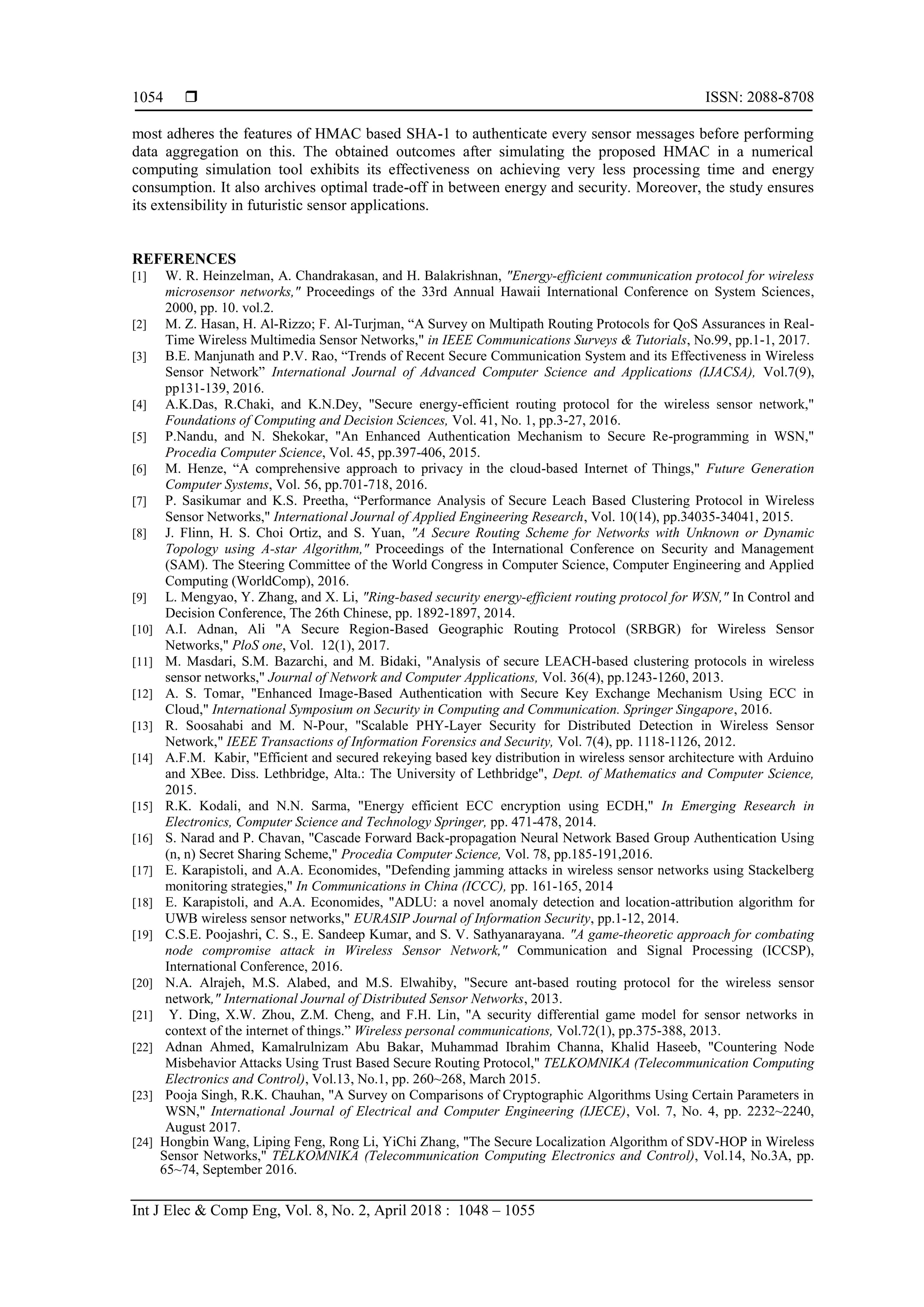  ISSN: 2088-8708
Int J Elec & Comp Eng, Vol. 8, No. 2, April 2018 : 1048 – 1055
1054
most adheres the features of HMAC based SHA-1 to authenticate every sensor messages before performing
data aggregation on this. The obtained outcomes after simulating the proposed HMAC in a numerical
computing simulation tool exhibits its effectiveness on achieving very less processing time and energy
consumption. It also archives optimal trade-off in between energy and security. Moreover, the study ensures
its extensibility in futuristic sensor applications.
REFERENCES
[1] W. R. Heinzelman, A. Chandrakasan, and H. Balakrishnan, "Energy-efficient communication protocol for wireless
microsensor networks," Proceedings of the 33rd Annual Hawaii International Conference on System Sciences,
2000, pp. 10. vol.2.
[2] M. Z. Hasan, H. Al-Rizzo; F. Al-Turjman, “A Survey on Multipath Routing Protocols for QoS Assurances in Real-
Time Wireless Multimedia Sensor Networks," in IEEE Communications Surveys & Tutorials, No.99, pp.1-1, 2017.
[3] B.E. Manjunath and P.V. Rao, “Trends of Recent Secure Communication System and its Effectiveness in Wireless
Sensor Network” International Journal of Advanced Computer Science and Applications (IJACSA), Vol.7(9),
pp131-139, 2016.
[4] A.K.Das, R.Chaki, and K.N.Dey, "Secure energy-efficient routing protocol for the wireless sensor network,"
Foundations of Computing and Decision Sciences, Vol. 41, No. 1, pp.3-27, 2016.
[5] P.Nandu, and N. Shekokar, "An Enhanced Authentication Mechanism to Secure Re-programming in WSN,"
Procedia Computer Science, Vol. 45, pp.397-406, 2015.
[6] M. Henze, “A comprehensive approach to privacy in the cloud-based Internet of Things," Future Generation
Computer Systems, Vol. 56, pp.701-718, 2016.
[7] P. Sasikumar and K.S. Preetha, “Performance Analysis of Secure Leach Based Clustering Protocol in Wireless
Sensor Networks," International Journal of Applied Engineering Research, Vol. 10(14), pp.34035-34041, 2015.
[8] J. Flinn, H. S. Choi Ortiz, and S. Yuan, "A Secure Routing Scheme for Networks with Unknown or Dynamic
Topology using A-star Algorithm," Proceedings of the International Conference on Security and Management
(SAM). The Steering Committee of the World Congress in Computer Science, Computer Engineering and Applied
Computing (WorldComp), 2016.
[9] L. Mengyao, Y. Zhang, and X. Li, "Ring-based security energy-efficient routing protocol for WSN," In Control and
Decision Conference, The 26th Chinese, pp. 1892-1897, 2014.
[10] A.I. Adnan, Ali "A Secure Region-Based Geographic Routing Protocol (SRBGR) for Wireless Sensor
Networks," PloS one, Vol. 12(1), 2017.
[11] M. Masdari, S.M. Bazarchi, and M. Bidaki, "Analysis of secure LEACH-based clustering protocols in wireless
sensor networks," Journal of Network and Computer Applications, Vol. 36(4), pp.1243-1260, 2013.
[12] A. S. Tomar, "Enhanced Image-Based Authentication with Secure Key Exchange Mechanism Using ECC in
Cloud," International Symposium on Security in Computing and Communication. Springer Singapore, 2016.
[13] R. Soosahabi and M. N-Pour, "Scalable PHY-Layer Security for Distributed Detection in Wireless Sensor
Network," IEEE Transactions of Information Forensics and Security, Vol. 7(4), pp. 1118-1126, 2012.
[14] A.F.M. Kabir, "Efficient and secured rekeying based key distribution in wireless sensor architecture with Arduino
and XBee. Diss. Lethbridge, Alta.: The University of Lethbridge", Dept. of Mathematics and Computer Science,
2015.
[15] R.K. Kodali, and N.N. Sarma, "Energy efficient ECC encryption using ECDH," In Emerging Research in
Electronics, Computer Science and Technology Springer, pp. 471-478, 2014.
[16] S. Narad and P. Chavan, "Cascade Forward Back-propagation Neural Network Based Group Authentication Using
(n, n) Secret Sharing Scheme," Procedia Computer Science, Vol. 78, pp.185-191,2016.
[17] E. Karapistoli, and A.A. Economides, "Defending jamming attacks in wireless sensor networks using Stackelberg
monitoring strategies," In Communications in China (ICCC), pp. 161-165, 2014
[18] E. Karapistoli, and A.A. Economides, "ADLU: a novel anomaly detection and location-attribution algorithm for
UWB wireless sensor networks," EURASIP Journal of Information Security, pp.1-12, 2014.
[19] C.S.E. Poojashri, C. S., E. Sandeep Kumar, and S. V. Sathyanarayana. "A game-theoretic approach for combating
node compromise attack in Wireless Sensor Network," Communication and Signal Processing (ICCSP),
International Conference, 2016.
[20] N.A. Alrajeh, M.S. Alabed, and M.S. Elwahiby, "Secure ant-based routing protocol for the wireless sensor
network," International Journal of Distributed Sensor Networks, 2013.
[21] Y. Ding, X.W. Zhou, Z.M. Cheng, and F.H. Lin, "A security differential game model for sensor networks in
context of the internet of things.” Wireless personal communications, Vol.72(1), pp.375-388, 2013.
[22] Adnan Ahmed, Kamalrulnizam Abu Bakar, Muhammad Ibrahim Channa, Khalid Haseeb, "Countering Node
Misbehavior Attacks Using Trust Based Secure Routing Protocol," TELKOMNIKA (Telecommunication Computing
Electronics and Control), Vol.13, No.1, pp. 260~268, March 2015.
[23] Pooja Singh, R.K. Chauhan, "A Survey on Comparisons of Cryptographic Algorithms Using Certain Parameters in
WSN," International Journal of Electrical and Computer Engineering (IJECE), Vol. 7, No. 4, pp. 2232~2240,
August 2017.
[24] Hongbin Wang, Liping Feng, Rong Li, YiChi Zhang, "The Secure Localization Algorithm of SDV-HOP in Wireless
Sensor Networks," TELKOMNIKA (Telecommunication Computing Electronics and Control), Vol.14, No.3A, pp.
65~74, September 2016.
 