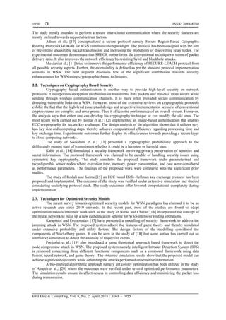  ISSN: 2088-8708
Int J Elec & Comp Eng, Vol. 8, No. 2, April 2018 : 1048 – 1055
1050
The study mostly intended to perform a secure inter-cluster communication where the security features are
mostly inclined towards supportable trust factors.
Adnan et al.; [10] conceptualized a secure protocol namely Secure Region-Based Geographic
Routing Protocol (SRBGR) for WSN communication paradigm. The protocol has been designed with the aim
of preventing undesirable packet transmission and increasing the probability of discovering relay nodes. The
experimental outcomes demonstrate that SRBGR outperforms the conventional techniques n terms of packet
delivery ratio. It also improves the network efficiency by resisting Sybil and blackhole attacks.
Masdari et al.; [11] tried to improve the performance efficiency of SECURE-LEACH protocol from
all possible security aspects. Further, the extensibility is defined as per the standard protocol implementation
scenario in WSN. The next segment discusses few of the significant contribution towards security
enhancements for WSN using cryptographic-based techniques.
2.2. Techniques on Cryptography Based Security
Cryptography based authentication is another way to provide high-level security on network
protocols. It incorporates encryption mechanism on transmitted data packets and makes it more secure while
sending through wireless communication channels. It is more often provided secure communication by
detecting vulnerable links on a WSN. However, most of the extensive reviews on cryptographic protocols
exhibit the fact that the high-level conceptual design and respective implementation scenario of conventional
cryptosystems are complex and error-prone. Thus it affects the performance of an overall system. However,
the analysis says that either one can develop his cryptography technique or can modify the old ones. The
most recent work carried out by Tomar et al.; [12] implemented an image-based authentication that enables
ECC cryptography for secure key exchange. The design analysis of the algorithm shows that it utilizes very
less key size and computing steps, thereby achieves computational efficiency regarding processing time and
key exchange time. Experimental outcomes further display its effectiveness towards providing a secure layer
to cloud computing networks.
The study of Soosahabi et al.; [13] presented a cryptographic probabilistic approach to the
deliberately present state of transmission whether it could be a harmless or harmful state.
Kabir et al.; [14] formulated a security framework involving privacy preservation of sensitive and
secret information. The proposed framework was claimed to be capable of handling security issues using
symmetric key cryptography. The study simulates the proposed framework under parameterized and
reconfigurable sensor nodes where execution time, memory, power consumption, and cost were considered
as performance parameters. The findings of the proposed work were compared with the significant prior
studies.
The study of Kodali and Sarma [15] an ECC based Diffe-Hellman key exchange protocol has been
proposed and implemented. The outcome of the study was verified under extensive simulation and studied
considering underlying protocol stack. The study outcomes offer lowered computational complexity during
implementation.
2.3. Techniques for Optimized Security Models
The recent survey towards optimized security models for WSN paradigms has claimed it to be an
active research area since 2010 onwards. In the recent past, most of the studies are found to adopt
optimization models into their work such as the study of Narad and Chavan [16] incorporated the concept of
the neural network to build up a new authentication scheme for WSN intensive routing operations.
Karapistol and Economides [17] have presented a modelling of security framework to address the
jamming attack in WSN. The proposed system adhere the features of game theory and thereby simulated
under extensive probability and utility factors. The design factors of the modelling considered the
components of Stackelberg games. It can be seen in the study of [18] that same author has carried out an
alternative simulation to detect the anomaly of respective events.
Poojashri et al.; [19] also introduced a game theoretical approach based framework to detect the
node compromise attack in WSN. The proposed system namely intelligent Intruder Detection System (IDS)
is proposed concerning three different functional components such as a combined framework using data
fusion, neural network, and game theory. The obtained simulation results show that the proposed model can
achieve significant outcomes while defending the attacks performed on sensitive information.
A bio-inspired algorithmic approach namely ant colony optimization has been utilized in the study
of Alrajeh et al.; [20] where the outcomes were verified under several optimized performance parameters.
The simulation results ensure its effectiveness in controlling data efficiency and minimizing the packet loss
during transmission.
 