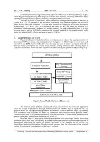 Int J Elec & Comp Eng ISSN: 2088-8708 
Balancing Trade-off between Data Security and Energy Model for Wireless Sensor …. (Manjunath B. E.)
1051
Another implementation of game theoretical approach can be found in the study of Ding et al.; [21]
where the performance efficiency of the proposed model has been evaluated considering performance metric
of energy consumption during ciphering, memory consumption and execution time.
TO tackle the issues of node attacks, a trust-based secure routing (TSR) mechanism is discussed in
Ahmed et al. [22]. The outcomes of this mechanism under faulty node condition suggested that it achieves
better delivery ratio and throughput. A review work towards the comparing the different asymmetric
Cryptographic (ECC, RSA, DSA, etc.) algorithms was done for WNS by Singh and Chauhan [23]
considering various parameters (weakness, key strength, attacks). The work introduced by Wang et al., [24]
gives the security analysis for WSN by considering the wormhole attacks.With the designed security model
author has achieved highly effective and accurate security for WSN.
3. SYSTEM MODEL OF N-MSP
The proposed system aims to formulate a novel framework to enhance the security parameters of
conventional WSN considering a mix mode deployment strategy for two different types of sensor nodes such
as TYPE-1 and TYPE-2 sensor nodes. However, the study also aims to achieve an optimal trade-off in
between energy consumption and security during intensive routing operations. The following Figure 1
depicts the architectural framework of the conceptual model concerning key generation and clustering set up.
SYSTEM MODEL
Simulation Parameters
Init Type-1 Nodes
Init Type-2 Nodes
Mixed Mode
Deployment
Key Generation and
Clsutering
Initial KEY Setup
Pairing KEY Set up
Perform DATA
Aggregation
PERFORMANCE ANALYSIS
Figure 1. System Model of the Proposed Framework
The proposed system performs clustering of sensor nodes followed by secure data aggregation
where the concept of Hash-based Message Authentication Code (HMAC) plays a significant role. The
proposed model also uses a pairwise key generation process where each node generates unique key randomly
with a combined entity of private and public key components. The framework thereby performs HMAC
authentication scheme in each message transmitting from one sensor node to another during data aggregation
process. The HMAC authentication initiates SHA-1, SHA-256,
SHA-384, SHA-512 based on the requirements to process block size of data. Finally, the obtained
simulation results have been verified under several performance parameters regarding computation time T
measurement concerning the number of iteration performed by the algorithm during pairwise key
establishment and cluster key update. The experimental outcomes show the effectiveness of the proposed
method for reducing the computational cost and energy overhead.
 