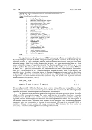  ISSN: 2088-8708
Int J Elec & Comp Eng, Vol. 8, No. 2, April 2018 : 1048 – 1055
1052
ALGORITHM ONE: Proposed Energy-Efficient Secure Data Transmission in WSN
Input: Ntype1, Ntype2, A
Output: Secure DA and Energy Efficient Communication
START
1. Initialize Ntype1 , Ntype2 , A;
2. Generate x, y localization under boundary;
3. Generate coordinates of Type-1 nodes;
4. Generate coordinates of Type-2 nodes;
5. Perform mixed mode deployment;
6. Perform, Initial KEY Setup;
7. Init MPKEY, PUBKEY, Crypto(hash) ;
8. Concatenate MPKEY , PUBKEY , Crypto(hash) ;
9. PLOT N;
10. Formation of a cluster
11. Perform pairing KEY set up
12. Compute pair of PARP-KEY, PARPUB-KEY
13. Generate individual node key randomly
14. Perform HMAC, SHA-1 on Ntype1 data.
15. Perform pairwise KEY generation
16. FOR (i1: Ntype1 )
17. COMPUTE Advmsg
18. COMPUTE dist.
19. END
20. Connect Ntype1 with Ntype2
21. Find out nodes within range
22. Set up communication
23. Select CH based on proximity
24. Select the node with minimum dist
25. Perform Data Aggregation
END
This algorithm depicts how the proposed N-MSP attains energy efficient securing data transmission
by incorporating the concept of HMAC with pairwise key generation. However, in the initial step, the
algorithm takes No. of Type-1 and Type-2 nodes as input and perform localization of respective nodes under
a specific boundary (Line: 1-4). Further, the algorithm performs a mix mode deployment of these on a fixed
area A with different types of capabilities (Line-5). The algorithm enables an initial KEY set up in every
node to perform data encryption on their respective data (Line-6). Further, it also initiates MPKEY,
PUBKEY and a Crypto(hash) to encrypt the data before transmission in the wireless network environment.
Later on, it concatenates all the key values and forms the network parameters (Line: 7-10). However, the
algorithm thereby formulates a clustering scheme for the ease of data aggregation and performs distribution
of pairing KEY followed by computation of partial private and public key (Line:10-13). The framework
incorporates a hash-based authentication scheme to validate every data packet which is present as follows
with a mathematical expression (Line-14).
HMAC (MPKEY, D)  (1)
H ((MPKEY
1
 opad) || H ((MPKEY
1
 iPad) || D)) (2) [25]
The above Equation (2) exhibits that the Crypto (hash) performs outer padding and inner padding in MPKEY
1
before performing exclusive or and concatenation operation on the data D to be authenticated. The following Table 1
represents the symbols and their respective description used in Algorithm-1.
The algorithm further performs pairwise key generation and further precisely address the nodes
which are within communication range. The cluster head selection is formulated based on a proximity
orientation where the node resides within a minimum distance also taken into consideration. Finally, the
algorithm performs the data aggregation before the initialization performance metrics. The next segment of
the proposed study performs a simulation of the proposed N-MSP algorithm where the various performance
metrics are taken into consideration to measure the computational efficiency of the proposed N-MSP to
maintain a balance between security and energy consumption. The simulation has been carried out
considering a numerical computing platform concerning different rounds.
 