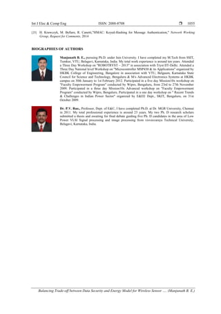 Int J Elec & Comp Eng ISSN: 2088-8708 
Balancing Trade-off between Data Security and Energy Model for Wireless Sensor …. (Manjunath B. E.)
1055
[25] H. Krawczyk, M. Bellare, R. Canetti,"HMAC: Keyed-Hashing for Message Authentication," Network Working
Group, Request for Comments, 2014
BIOGRAPHIES OF AUTHORS
Manjunath B. E., pursuing Ph.D. under Jain University. I have completed my M.Tech from SSIT,
Tumkur, VTU, Belagavi, Karnataka, India. My total work experience is around ten years. Attended
a Three Day Workshop on "ROBOTRYST – 2013" in association with Tryst IIT-Delhi. Attended a
Three Day National level Workshop on "Microcontroller MSP430 & its Applications" organized by
HKBK College of Engineering, Bangalore in association with VTU, Belgaum, Karnataka State
Council for Science and Technology, Bengaluru & M/s Advanced Electronics Systems at HKBK
campus on 30th January to 1st February 2012. Participated in a five day Mission10x workshop on
"Faculty Empowerment Program" conducted by Wipro, Bengaluru, from 23rd to 27th November
2009. Participated in a three day Mission10x Advanced workshop on "Faculty Empowerment
Program" conducted by Wipro, Bengaluru. Participated in a one day workshop on " Recent Trends
& Challenges in Indian Power Sector" organized by E&EE Dept., SKIT, Bengaluru, on 31st
October 2009.
Dr. P.V. Rao., Professor, Dept. of E&C, I have completed Ph.D. at Dr. MGR University, Chennai
in 2011. My total professional experience is around 23 years. My two Ph. D research scholars
submitted a thesis and awaiting for final debate guiding five Ph. D candidates in the area of Low
Power VLSI Signal processing and image processing from visvesvaraya Technical University,
Belagavi, Karnataka, India.
 