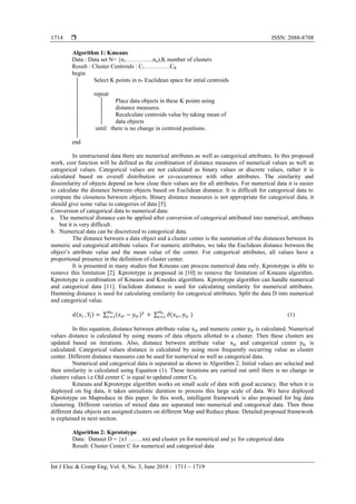 ISSN: 2088-8708
Int J Elec & Comp Eng, Vol. 8, No. 3, June 2018 : 1711 – 1719
1714
Algorithm 1: Kmeans
Data : Data set N= {n1…………..nn);K number of clusters
Result : Cluster Centroids : C1………….CK
begin
Select K points in n- Euclidean space for intial centroids
repeat
Place data objects in these K points using
distance measures.
Recalculate centroids value by taking mean of
data objects
until there is no change in centroid positions.
end
In unstructured data there are numerical attributes as well as categorical attributes. In this proposed
work, cost function will be defined as the combination of distance measures of numerical values as well as
categorical values. Categorical values are not calculated as binary values or discrete values, rather it is
calculated based on overall distribution or co-occurrence with other attributes. The similarity and
dissimilarity of objects depend on how close their values are for all attributes. For numerical data it is easier
to calculate the distance between objects based on Euclidean distance. It is difficult for categorical data to
compute the closeness between objects. Binary distance measures is not appropriate for categorical data, it
should give some value to categories of data [5].
Conversion of categorical data to numerical data:
a. The numerical distance can be applied after conversion of categorical attributed into numerical, attributes
but it is very difficult.
b. Numerical data can be discretized to categorical data.
The distance between a data object and a cluster center is the summation of the distances between its
numeric and categorical attribute values. For numeric attributes, we take the Euclidean distance between the
object’s attribute value and the mean value of the center. For categorical attributes, all values have a
proportional presence in the definition of cluster center.
It is presented in many studies that Kmeans can process numerical data only. Kprototype is able to
remove this limitation [2]. Kprototype is proposed in [10] to remove the limitation of Kmeans algorithm.
Kprototype is combination of Kmeans and Kmodes algorithms. Kprototype algorithm can handle numerical
and categorical data [11]. Euclidean distance is used for calculating similarity for numerical attributes.
Hamming distance is used for calculating similarity for categorical attributes. Split the data D into numerical
and categorical value.
( ) ∑ ( ) ∑ ( ) (1)
In this equation, distance between attribute value and numeric center is calculated. Numerical
values distance is calculated by using means of data objects allotted to a cluster. Then these clusters are
updated based on iterations. Also, distance between attribute value and categorical center is
calculated. Categorical values distance is calculated by using most frequently occurring value as cluster
center. Different distance measures can be used for numerical as well as categorical data.
Numerical and categorical data is separated as shown in Algorithm 2. Initial values are selected and
then similarity is calculated using Equation (1). These iterations are carried out until there is no change in
clusters values i.e Old center C is equal to updated center Cu.
Kmeans and Kprototype algorithm works on small scale of data with good accuracy. But when it is
deployed on big data, it takes unrealistic duration to process this large scale of data. We have deployed
Kprototype on Mapreduce in this paper. In this work, intelligent framework is also proposed for big data
clustering. Different varieties of mixed data are separated into numerical and categorical data. Then these
different data objects are assigned clusters on different Map and Reduce phase. Detailed proposed framework
is explained in next section.
Algorithm 2: Kprototype
Data: Dataset D = {x1 …….xn) and cluster yn for numerical and yc for categorical data
Result: Cluster Center C for numerical and categorical data
 