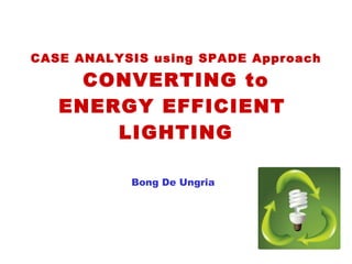 CASE ANALYSIS using SPADE Approach CONVERTING to ENERGY EFFICIENT  LIGHTING Bong De Ungria 