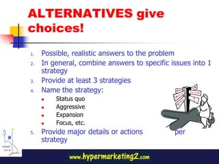 ALTERNATIVES give
choices!
1. Possible, realistic answers to the problem
2. In general, combine answers to specific issues into 1
strategy
3. Provide at least 3 strategies
4. Name the strategy:
Status quo
Aggressive
Expansion
Focus, etc.
5. Provide major details or actions per
strategy