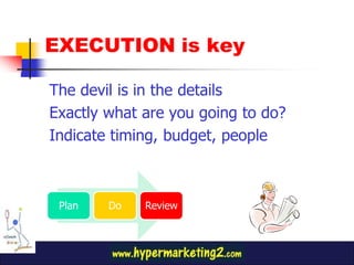EXECUTION is key
The devil is in the details
Exactly what are you going to do?
Indicate timing, budget, people
Plan Do Review