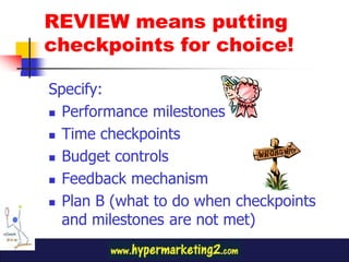 REVIEW means putting
checkpoints for choice!
Specify:
Performance milestones
Time checkpoints
Budget controls
Feedback mechanism
Plan B (what to do when checkpoints
and milestones are not met)