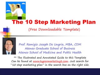 The 10 Step Marketing Plan
(Free Downloadable Template)
Prof. Remigio Joseph De Ungria, MBA, CDM
Ateneo Graduate School of Business
Ateneo School of Medicine and Public Health
** The Illustrated and Annotated Guide to this Template
Can be found at www.hypermarketing2.com. Just search for
“10 step marketing plan” in the search box on the right side.
 