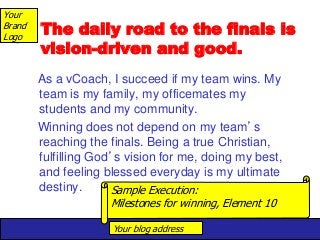Your blog address
Your
Brand
Logo
The daily road to the finals is
vision-driven and good.
As a vCoach, I succeed if my team wins. My
team is my family, my officemates my
students and my community.
Winning does not depend on my team’s
reaching the finals. Being a true Christian,
fulfilling God’s vision for me, doing my best,
and feeling blessed everyday is my ultimate
destiny. Sample Execution:
Milestones for winning, Element 10
 