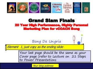 Your blog address
Grand Slam Finals
20 Year High Performance, Highly Personal
Marketing Plan for vCOACH Bong
Bong De Ungria
Your last page should be the same as your
Cover page (refer to Lecture on 21 Steps
to Power Presentations
Element 1, just copy as the ending slide
 