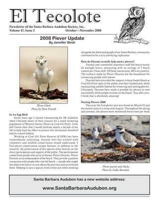 El TecoloteNewsletter of the Santa Barbara Audubon Society, Inc.
Volume 47, Issue 2				 October—November 2008
In An Egg Shell
Seven years ago I started volunteering for SB Audubon
when I became aware of their concern for a small wintering
population of Western Snowy Plover at Coal Oil Point. Little
did I know then that I would dedicate nearly a decade of my
life to help lead the effort to protect this threatened shorebird
and its coastal habitat.
Working at Coal Oil Point Reserve (COPR) has been
tremendously rewarding. Anyone who has worked with
volunteers and wildlife conservation would understand. I
find plover conservation unique because, in addition to the
research, the preservation of this species relies heavily on the
direct participation and support of the public. The participation
comes from people who serve as Snowy Plover Docents. Plover
Docents act as ambassadors of the beach. They provide a positive
connection with people who visit the beach — people who might
not otherwise notice or care about the precious resources found
there. Helping to save a species from extinction while working
alongside the dedicated people of our Santa Barbara community
continues to be a very satisfying experience.
How do Docents actually help snowy plovers?
Trained and committed volunteers staff the beach nearly
all daylight hours, interacting with an average of 3 beach
visitors per 2 hour shift. Of those interactions, 80% are positive.
The contacts made by Plover Docents are the foundation for
connecting people with nature.
Docents have provided the support to keep Sands Beach at
Coal Oil Point open to the public and their leashed pets while
maintaining suitable habitat for wintering and nesting plovers.
Ultimately, Docents have made it possible for plovers to nest
successfully while people recreate on the beach. Year after year,
I think that is absolutely amazing!
Nesting Plovers 2008
This year the first plover nest was found on March 22 and
the season came to a wrap mid-August. Throughout the spring
and summer, the plovers were monitored three times per week
Plover parent and chicks.
Photo by Callie Bowdish.
2008 Plover Update
By Jennifer Stroh
Plover Chick
Photo by Dave Forseth
Santa Barbara Audubon has a new website address:
www.SantaBarbaraAudubon.org
 
