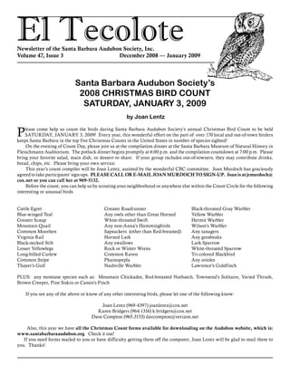 El TecoloteNewsletter of the Santa Barbara Audubon Society, Inc.
Volume 47, Issue 3				 December 2008 — January 2009
Santa Barbara Audubon Society’s
2008 CHRISTMAS BIRD COUNT
SATURDAY, JANUARY 3, 2009
by Joan Lentz
Please come help us count the birds during Santa Barbara Audubon Society’s annual Christmas Bird Count to be held
SATURDAY, JANUARY 3, 2009! Every year, this wonderful effort on the part of over 170 local and out-of-town birders
keeps Santa Barbara in the top five Christmas Counts in the United States in number of species sighted!
On the evening of Count Day, please join us at the compilation dinner at the Santa Barbara Museum of Natural History in
Fleischmann Auditorium. The potluck dinner begins promptly at 6:00 p.m. and the compilation countdown at 7:00 p.m. Please
bring your favorite salad, main dish, or dessert to share. If your group includes out-of-towners, they may contribute drinks,
bread, chips, etc. Please bring your own service.
This year’s count compiler will be Joan Lentz, assisted by the wonderful CBC committee. Joan Murdoch has graciously
agreed to take participants’ sign-ups. PLEASE CALL OR E-MAIL JOAN MURDOCH TO SIGN-UP. Joan is at jrmurdoch@
cox.net or you can call her at 969-5132.
Before the count, you can help us by scouting your neighborhood or anywhere else within the Count Circle for the following
interesting or unusual birds
PLUS: any montane species such as: Mountain Chickadee, Red-breasted Nuthatch, Townsend’s Solitaire, Varied Thrush,
Brown Creeper, Pine Siskin or Cassin’s Finch
If you see any of the above or know of any other interesting birds, please let one of the following know:
Joan Lentz (969-4397) joanlentz@cox.net
Karen Bridgers (964-1316) k.bridgers@cox.net
Dave Compton (965-3153) davcompton@verizon.net
Also, this year we have all the Christmas Count forms available for downloading on the Audubon website, which is:
www.santabarbaraaudubon.org Check it out!
If you need forms mailed to you or have difficulty getting them off the computer, Joan Lentz will be glad to mail them to
you. Thanks!
Cattle Egret
Blue-winged Teal
Greater Scaup
Mountain Quail
Common Moorhen
Virginia Rail
Black-necked Stilt
Lesser Yellowlegs
Long-billed Curlew
Common Snipe
Thayer’s Gull
Greater Roadrunner
Any owls other than Great Horned
White-throated Swift
Any non-Anna’s Hummingbirds
Sapsuckers (other than Red-breasted)
Horned Lark
Any swallows
Rock or Winter Wrens
Common Raven
Phainopepla
Nashville Warbler
Black-throated Gray Warbler
Yellow Warbler
Hermit Warbler
Wilson’s Warbler
Any tanagers
Any grosbeaks
Lark Sparrow
White-throated Sparrow
Tri-colored Blackbird
Any orioles
Lawrence’s Goldfinch
 