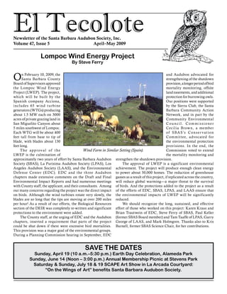 El TecoloteNewsletter of the Santa Barbara Audubon Society, Inc.
Volume 47, Issue 5				 April–May 2009
and Audubon advocated for
strengthening of the shutdown
provision,alongerperiodofbird
mortality monitoring, offsite
land easements, and additional
protection for burrowing owls.
Our positions were supported
by the Sierra Club, the Santa
Barbara Community Action
Network, and in part by the
Community Environmental
Council. Commissioner
Cecilia Brown, a member
of SBAS’s Conservation
Committee, advocated for
the environmental protection
provisions. In the end, the
Commission voted to extend
the mortality monitoring and
strengthen the shutdown provision.
The approval of LWEP is a significant environmental
achievement. The project will produce enough clean energy
to power about 50,000 homes. The reduction of greenhouse
gasses as a result of this project, if replicated across the country,
will reduce global warming—a major threat to the survival
of birds. And the protections added to the project as a result
of the efforts of EDC, SBAS, LPAS, and LAAS ensure that
the environmental impacts of LWEP will be significantly
reduced.
We should recognize the long, sustained, and effective
effort of those who worked on this project: Karen Kraus and
Brian Trautwein of EDC, Steve Ferry of SBAS, Paul Keller
(former SBAS Board member) and Tam Taaffe of LPAS, Garry
George of LAAS, and Mark Holmgren. Thanks also to Kris
Burnell, former SBAS Science Chair, for her contributions.
On February 10, 2009, the
Santa Barbara County
Board of Supervisors approved
the Lompoc Wind Energy
Project (LWEP). The project,
which will be built by the
Spanish company Acciona,
includes 65 wind turbine
generators (WTGs) producing
about 1.5 MW each on 3000
acres of private grazing land in
San Miguelito Canyon about
5 miles southwest of Lompoc.
Each WTG will be about 400
feet tall from base to tip of
blade, with blades about 130
feet long.
The approval of the
LWEP is the culmination of
approximately two years of effort by Santa Barbara Audubon
Society (SBAS), La Purisima Audubon Society (LPAS), Los
Angeles Audubon Society (LAAS), and the Environmental
Defense Center (EDC). EDC and the three Audubon
chapters made extensive comments on the Draft and Final
Environmental Impact Reports and had numerous meetings
with County staff, the applicant, and their consultants. Among
our many concerns regarding the project was the direct impact
on birds. Although the wind turbines rotate very slowly, the
blades are so long that the tips are moving at over 200 miles
per hour! As a result of our efforts, the Biological Resources
section of the DEIR was completely re-written and significant
protections to the environment were added.
The County staff, at the urging of EDC and the Audubon
chapters, inserted a requirement that parts of the project
could be shut down if there were excessive bird mortalities.
This provision was a major goal of the environmental groups.
During a Planning Commission hearing in September, EDC
Wind Farm in Similar Setting (Spain).
Lompoc Wind Energy Project
By Steve Ferry
SAVE THE DATES
Sunday, April 19 (10 a.m.–5:30 p.m.) Earth Day Celebration, Alameda Park
Sunday, June 14 (Noon – 3:00 p.m.) Annual Membership Picnic at Stevens Park
Saturday & Sunday, July 18 & 19 SCAPE Art Show in La Arcada Courtyard:
“On the Wings of Art” benefits Santa Barbara Audubon Society.
 