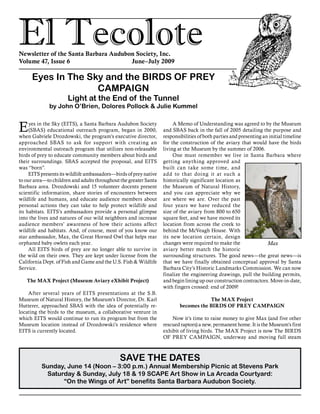 El TecoloteNewsletter of the Santa Barbara Audubon Society, Inc.
Volume 47, Issue 6				 June–July 2009
SAVE THE DATES
Sunday, June 14 (Noon – 3:00 p.m.) Annual Membership Picnic at Stevens Park
Saturday & Sunday, July 18 & 19 SCAPE Art Show in La Arcada Courtyard:
“On the Wings of Art” benefits Santa Barbara Audubon Society.
Eyes in the Sky (EITS), a Santa Barbara Audubon Society
(SBAS) educational outreach program, began in 2000,
when Gabriele Drozdowski, the program’s executive director,
approached SBAS to ask for support with creating an
environmental outreach program that utilizes non-releasable
birds of prey to educate community members about birds and
their surroundings. SBAS accepted the proposal, and EITS
was “born”.
EITS presents its wildlife ambassadors—birds of prey native
to our area—to children and adults throughout the greater Santa
Barbara area. Drozdowski and 15 volunteer docents present
scientific information, share stories of encounters between
wildlife and humans, and educate audience members about
personal actions they can take to help protect wildlife and
its habitats. EITS’s ambassadors provide a personal glimpse
into the lives and natures of our wild neighbors and increase
audience members’ awareness of how their actions affect
wildlife and habitats. And, of course, most of you know our
star ambassador, Max, the Great Horned Owl that helps rear
orphaned baby owlets each year.
All EITS birds of prey are no longer able to survive in
the wild on their own. They are kept under license from the
California Dept. of Fish and Game and the U.S. Fish & Wildlife
Service.
The MAX Project (Museum Aviary eXhibit Project)
After several years of EITS presentations at the S.B.
Museum of Natural History, the Museum’s Director, Dr. Karl
Hutterer, approached SBAS with the idea of potentially re-
locating the birds to the museum, a collaborative venture in
which EITS would continue to run its program but from the
Museum location instead of Drozdowski’s residence where
EITS is currently located.
Eyes In The Sky and the BIRDS OF PREY
CAMPAIGN
Light at the End of the Tunnel
by John O’Brien, Dolores Pollock & Julie Kummel
A Memo of Understanding was agreed to by the Museum
and SBAS back in the fall of 2005 detailing the purpose and
responsibilities of both parties and presenting an initial timeline
for the construction of the aviary that would have the birds
living at the Museum by the summer of 2006.
One must remember we live in Santa Barbara where
getting anything approved and
built can take some time, and
add to that doing it at such a
historically significant location as
the Museum of Natural History,
and you can appreciate why we
are where we are. Over the past
four years we have reduced the
size of the aviary from 800 to 650
square feet, and we have moved its
location from across the creek to
behind the McVeagh House. With
its new location certain, design
changes were required to make the
aviary better match the historic
surrounding structures. The good news—the great news—is
that we have finally obtained conceptual approval by Santa
Barbara City’s Historic Landmarks Commission. We can now
finalize the engineering drawings, pull the building permits,
and begin lining up our construction contractors. Move-in-date,
with fingers crossed: end of 2009!
The MAX Project
becomes the BIRDS OF PREY CAMPAIGN
Now it’s time to raise money to give Max (and five other
rescued raptors) a new, permanent home. It is the Museum’s first
exhibit of living birds. The MAX Project is now The BIRDS
OF PREY CAMPAIGN, underway and moving full steam
Max
 