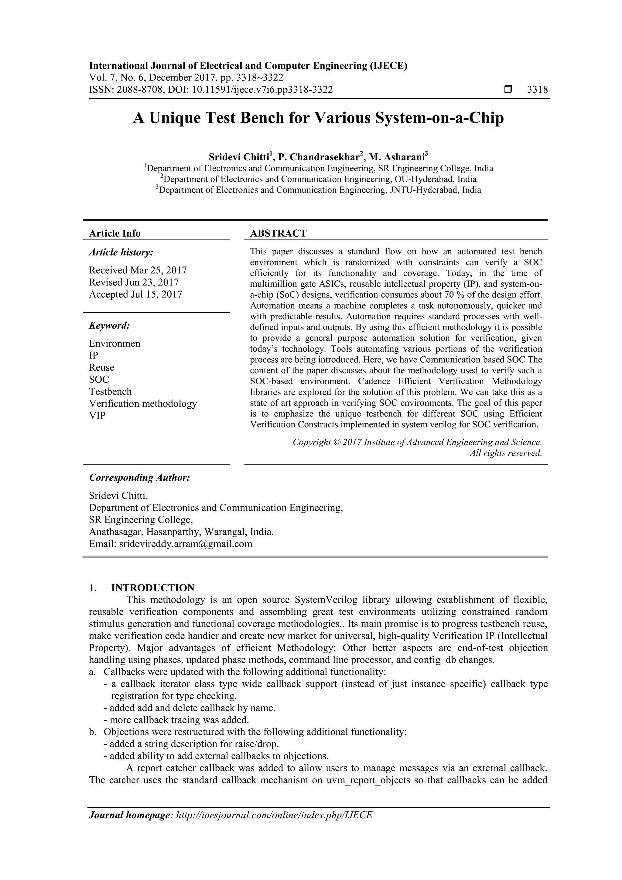 International Journal of Electrical and Computer Engineering (IJECE)
Vol. 7, No. 6, December 2017, pp. 3318~3322
ISSN: 2088-8708, DOI: 10.11591/ijece.v7i6.pp3318-3322  3318
Journal homepage: http://iaesjournal.com/online/index.php/IJECE
A Unique Test Bench for Various System-on-a-Chip
Sridevi Chitti1
, P. Chandrasekhar2
, M. Asharani3
1
Department of Electronics and Communication Engineering, SR Engineering College, India
2
Department of Electronics and Communication Engineering, OU-Hyderabad, India
3
Department of Electronics and Communication Engineering, JNTU-Hyderabad, India
Article Info ABSTRACT
Article history:
Received Mar 25, 2017
Revised Jun 23, 2017
Accepted Jul 15, 2017
This paper discusses a standard flow on how an automated test bench
environment which is randomized with constraints can verify a SOC
efficiently for its functionality and coverage. Today, in the time of
multimillion gate ASICs, reusable intellectual property (IP), and system-on-
a-chip (SoC) designs, verification consumes about 70 % of the design effort.
Automation means a machine completes a task autonomously, quicker and
with predictable results. Automation requires standard processes with well-
defined inputs and outputs. By using this efficient methodology it is possible
to provide a general purpose automation solution for verification, given
today’s technology. Tools automating various portions of the verification
process are being introduced. Here, we have Communication based SOC The
content of the paper discusses about the methodology used to verify such a
SOC-based environment. Cadence Efficient Verification Methodology
libraries are explored for the solution of this problem. We can take this as a
state of art approach in verifying SOC environments. The goal of this paper
is to emphasize the unique testbench for different SOC using Efficient
Verification Constructs implemented in system verilog for SOC verification.
Keyword:
Environmen
IP
Reuse
SOC
Testbench
Verification methodology
VIP
Copyright © 2017 Institute of Advanced Engineering and Science.
All rights reserved.
Corresponding Author:
Sridevi Chitti,
Department of Electronics and Communication Engineering,
SR Engineering College,
Anathasagar, Hasanparthy, Warangal, India.
Email: sridevireddy.arram@gmail.com
1. INTRODUCTION
This methodology is an open source SystemVerilog library allowing establishment of flexible,
reusable verification components and assembling great test environments utilizing constrained random
stimulus generation and functional coverage methodologies.. Its main promise is to progress testbench reuse,
make verification code handier and create new market for universal, high-quality Verification IP (Intellectual
Property). Major advantages of efficient Methodology: Other better aspects are end-of-test objection
handling using phases, updated phase methods, command line processor, and config_db changes.
a. Callbacks were updated with the following additional functionality:
- a callback iterator class type wide callback support (instead of just instance specific) callback type
registration for type checking.
- added add and delete callback by name.
- more callback tracing was added.
b. Objections were restructured with the following additional functionality:
- added a string description for raise/drop.
- added ability to add external callbacks to objections.
A report catcher callback was added to allow users to manage messages via an external callback.
The catcher uses the standard callback mechanism on uvm_report_objects so that callbacks can be added
 