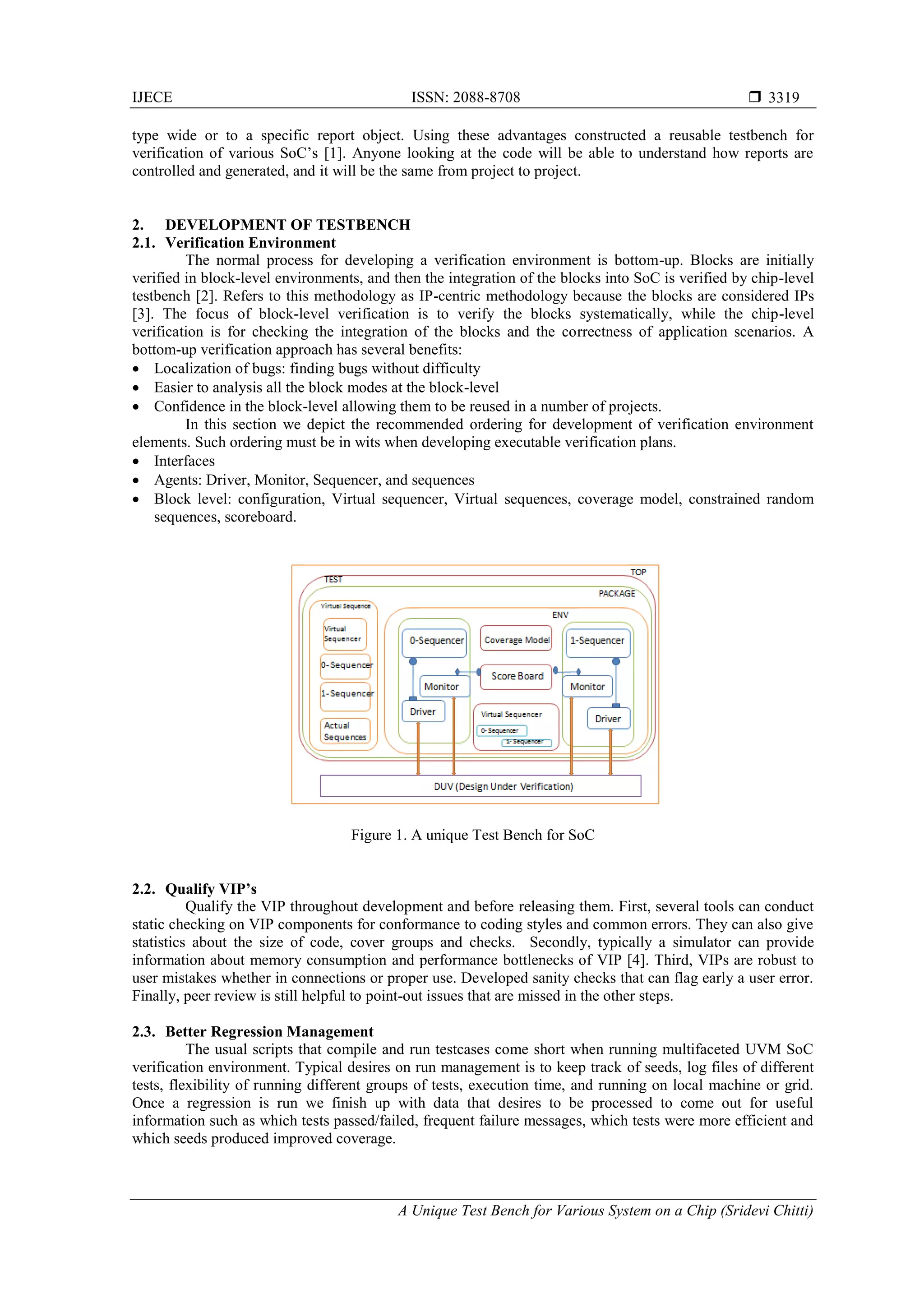 IJECE ISSN: 2088-8708 
A Unique Test Bench for Various System on a Chip (Sridevi Chitti)
3319
type wide or to a specific report object. Using these advantages constructed a reusable testbench for
verification of various SoC’s [1]. Anyone looking at the code will be able to understand how reports are
controlled and generated, and it will be the same from project to project.
2. DEVELOPMENT OF TESTBENCH
2.1. Verification Environment
The normal process for developing a verification environment is bottom-up. Blocks are initially
verified in block-level environments, and then the integration of the blocks into SoC is verified by chip-level
testbench [2]. Refers to this methodology as IP-centric methodology because the blocks are considered IPs
[3]. The focus of block-level verification is to verify the blocks systematically, while the chip-level
verification is for checking the integration of the blocks and the correctness of application scenarios. A
bottom-up verification approach has several benefits:
 Localization of bugs: finding bugs without difficulty
 Easier to analysis all the block modes at the block-level
 Confidence in the block-level allowing them to be reused in a number of projects.
In this section we depict the recommended ordering for development of verification environment
elements. Such ordering must be in wits when developing executable verification plans.
 Interfaces
 Agents: Driver, Monitor, Sequencer, and sequences
 Block level: configuration, Virtual sequencer, Virtual sequences, coverage model, constrained random
sequences, scoreboard.
Figure 1. A unique Test Bench for SoC
2.2. Qualify VIP’s
Qualify the VIP throughout development and before releasing them. First, several tools can conduct
static checking on VIP components for conformance to coding styles and common errors. They can also give
statistics about the size of code, cover groups and checks. Secondly, typically a simulator can provide
information about memory consumption and performance bottlenecks of VIP [4]. Third, VIPs are robust to
user mistakes whether in connections or proper use. Developed sanity checks that can flag early a user error.
Finally, peer review is still helpful to point-out issues that are missed in the other steps.
2.3. Better Regression Management
The usual scripts that compile and run testcases come short when running multifaceted UVM SoC
verification environment. Typical desires on run management is to keep track of seeds, log files of different
tests, flexibility of running different groups of tests, execution time, and running on local machine or grid.
Once a regression is run we finish up with data that desires to be processed to come out for useful
information such as which tests passed/failed, frequent failure messages, which tests were more efficient and
which seeds produced improved coverage.
 
