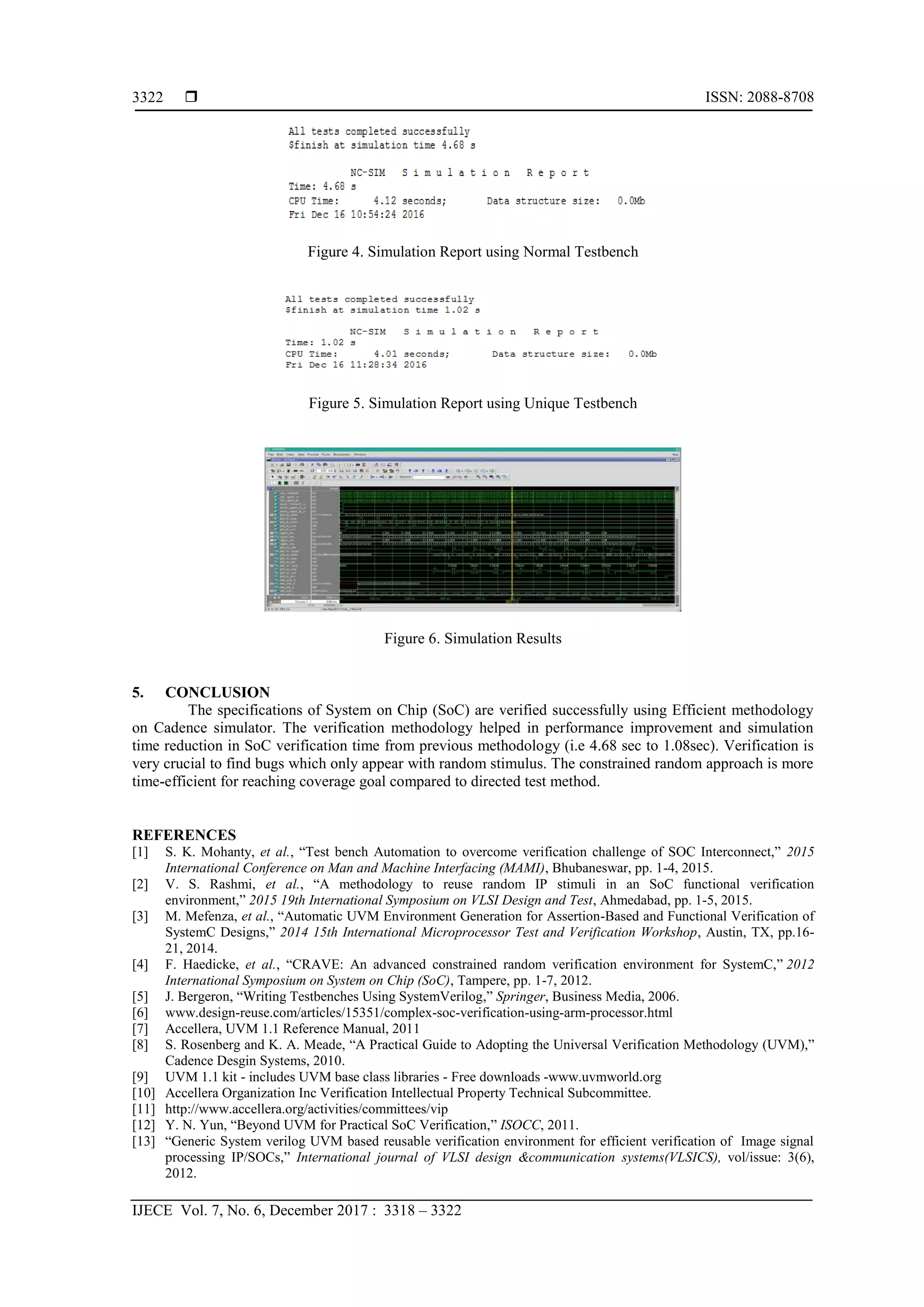  ISSN: 2088-8708
IJECE Vol. 7, No. 6, December 2017 : 3318 – 3322
3322
Figure 4. Simulation Report using Normal Testbench
Figure 5. Simulation Report using Unique Testbench
Figure 6. Simulation Results
5. CONCLUSION
The specifications of System on Chip (SoC) are verified successfully using Efficient methodology
on Cadence simulator. The verification methodology helped in performance improvement and simulation
time reduction in SoC verification time from previous methodology (i.e 4.68 sec to 1.08sec). Verification is
very crucial to find bugs which only appear with random stimulus. The constrained random approach is more
time-efficient for reaching coverage goal compared to directed test method.
REFERENCES
[1] S. K. Mohanty, et al., “Test bench Automation to overcome verification challenge of SOC Interconnect,” 2015
International Conference on Man and Machine Interfacing (MAMI), Bhubaneswar, pp. 1-4, 2015.
[2] V. S. Rashmi, et al., “A methodology to reuse random IP stimuli in an SoC functional verification
environment,” 2015 19th International Symposium on VLSI Design and Test, Ahmedabad, pp. 1-5, 2015.
[3] M. Mefenza, et al., “Automatic UVM Environment Generation for Assertion-Based and Functional Verification of
SystemC Designs,” 2014 15th International Microprocessor Test and Verification Workshop, Austin, TX, pp.16-
21, 2014.
[4] F. Haedicke, et al., “CRAVE: An advanced constrained random verification environment for SystemC,” 2012
International Symposium on System on Chip (SoC), Tampere, pp. 1-7, 2012.
[5] J. Bergeron, “Writing Testbenches Using SystemVerilog,” Springer, Business Media, 2006.
[6] www.design-reuse.com/articles/15351/complex-soc-verification-using-arm-processor.html
[7] Accellera, UVM 1.1 Reference Manual, 2011
[8] S. Rosenberg and K. A. Meade, “A Practical Guide to Adopting the Universal Verification Methodology (UVM),”
Cadence Desgin Systems, 2010.
[9] UVM 1.1 kit - includes UVM base class libraries - Free downloads -www.uvmworld.org
[10] Accellera Organization Inc Verification Intellectual Property Technical Subcommittee.
[11] http://www.accellera.org/activities/committees/vip
[12] Y. N. Yun, “Beyond UVM for Practical SoC Verification,” ISOCC, 2011.
[13] “Generic System verilog UVM based reusable verification environment for efficient verification of Image signal
processing IP/SOCs,” International journal of VLSI design &communication systems(VLSICS), vol/issue: 3(6),
2012.
 
