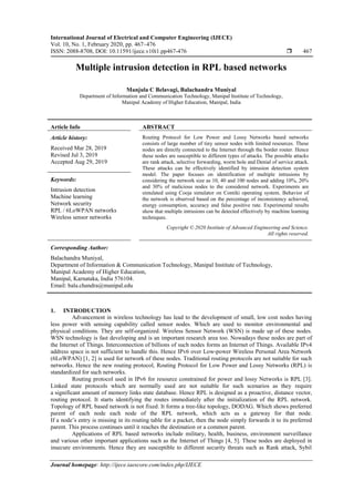 International Journal of Electrical and Computer Engineering (IJECE)
Vol. 10, No. 1, February 2020, pp. 467~476
ISSN: 2088-8708, DOI: 10.11591/ijece.v10i1.pp467-476  467
Journal homepage: http://ijece.iaescore.com/index.php/IJECE
Multiple intrusion detection in RPL based networks
Manjula C Belavagi, Balachandra Muniyal
Department of Information and Communication Technology, Manipal Institute of Technology,
Manipal Academy of Higher Education, Manipal, India
Article Info ABSTRACT
Article history:
Received Mar 28, 2019
Revised Jul 3, 2019
Accepted Aug 29, 2019
Routing Protocol for Low Power and Lossy Networks based networks
consists of large number of tiny sensor nodes with limited resources. These
nodes are directly connected to the Internet through the border router. Hence
these nodes are susceptible to different types of attacks. The possible attacks
are rank attack, selective forwarding, worm hole and Denial of service attack.
These attacks can be effectively identified by intrusion detection system
model. The paper focuses on identification of multiple intrusions by
considering the network size as 10, 40 and 100 nodes and adding 10%, 20%
and 30% of malicious nodes to the considered network. Experiments are
simulated using Cooja simulator on Contiki operating system. Behavior of
the network is observed based on the percentage of inconsistency achieved,
energy consumption, accuracy and false positive rate. Experimental results
show that multiple intrusions can be detected effectively by machine learning
techniques.
Keywords:
Intrusion detection
Machine learning
Network security
RPL / 6LoWPAN networks
Wireless sensor networks
Copyright © 2020 Institute of Advanced Engineering and Science.
All rights reserved.
Corresponding Author:
Balachandra Muniyal,
Department of Information & Communication Technology, Manipal Institute of Technology,
Manipal Academy of Higher Education,
Manipal, Karnataka, India 576104.
Email: bala.chandra@manipal.edu
1. INTRODUCTION
Advancement in wireless technology has lead to the development of small, low cost nodes having
less power with sensing capability called sensor nodes. Which are used to monitor environmental and
physical conditions. They are self-organized. Wireless Sensor Network (WSN) is made up of these nodes.
WSN technology is fast developing and is an important research area too. Nowadays these nodes are part of
the Internet of Things. Interconnection of billions of such nodes forms an Internet of Things. Available IPv4
address space is not sufficient to handle this. Hence IPv6 over Low-power Wireless Personal Area Network
(6LoWPAN) [1, 2] is used for network of these nodes. Traditional routing protocols are not suitable for such
networks. Hence the new routing protocol, Routing Protocol for Low Power and Lossy Networks (RPL) is
standardized for such networks.
Routing protocol used in IPv6 for resource constrained for power and lossy Networks is RPL [3].
Linked state protocols which are normally used are not suitable for such scenarios as they require
a significant amount of memory links state database. Hence RPL is designed as a proactive, distance vector,
routing protocol. It starts identifying the routes immediately after the initialization of the RPL network.
Topology of RPL based network is not fixed. It forms a tree-like topology, DODAG. Which shows preferred
parent of each node each node of the RPL network, which acts as a gateway for that node.
If a node’s entry is missing in its routing table for a packet, then the node simply forwards it to its preferred
parent. This process continues until it reaches the destination or a common parent.
Applications of RPL based networks include military, health, business, environment surveillance
and various other important applications such as the Internet of Things [4, 5]. These nodes are deployed in
insecure environments. Hence they are susceptible to different security threats such as Rank attack, Sybil
 