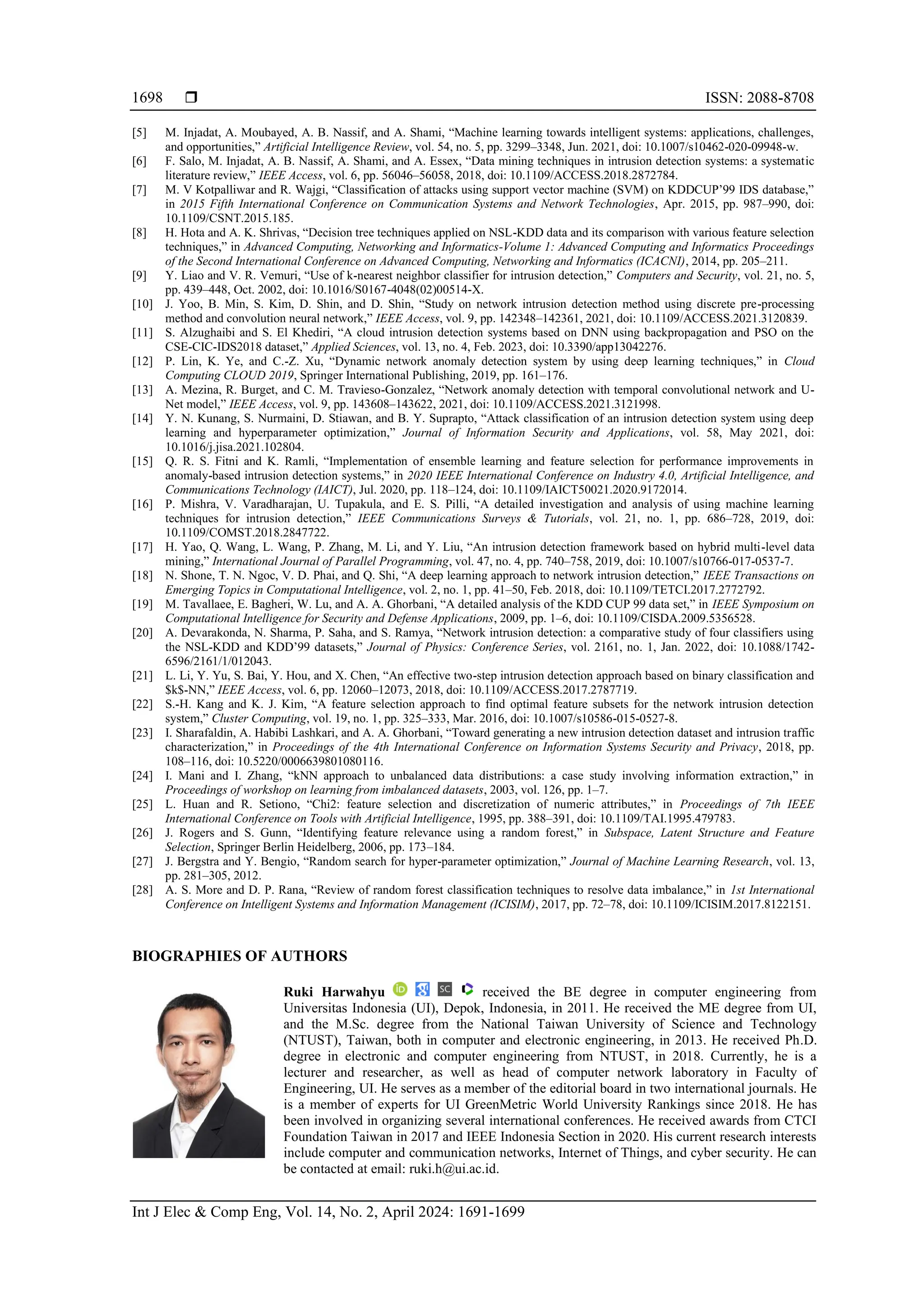  ISSN: 2088-8708
Int J Elec & Comp Eng, Vol. 14, No. 2, April 2024: 1691-1699
1698
[5] M. Injadat, A. Moubayed, A. B. Nassif, and A. Shami, “Machine learning towards intelligent systems: applications, challenges,
and opportunities,” Artificial Intelligence Review, vol. 54, no. 5, pp. 3299–3348, Jun. 2021, doi: 10.1007/s10462-020-09948-w.
[6] F. Salo, M. Injadat, A. B. Nassif, A. Shami, and A. Essex, “Data mining techniques in intrusion detection systems: a systematic
literature review,” IEEE Access, vol. 6, pp. 56046–56058, 2018, doi: 10.1109/ACCESS.2018.2872784.
[7] M. V Kotpalliwar and R. Wajgi, “Classification of attacks using support vector machine (SVM) on KDDCUP’99 IDS database,”
in 2015 Fifth International Conference on Communication Systems and Network Technologies, Apr. 2015, pp. 987–990, doi:
10.1109/CSNT.2015.185.
[8] H. Hota and A. K. Shrivas, “Decision tree techniques applied on NSL-KDD data and its comparison with various feature selection
techniques,” in Advanced Computing, Networking and Informatics-Volume 1: Advanced Computing and Informatics Proceedings
of the Second International Conference on Advanced Computing, Networking and Informatics (ICACNI), 2014, pp. 205–211.
[9] Y. Liao and V. R. Vemuri, “Use of k-nearest neighbor classifier for intrusion detection,” Computers and Security, vol. 21, no. 5,
pp. 439–448, Oct. 2002, doi: 10.1016/S0167-4048(02)00514-X.
[10] J. Yoo, B. Min, S. Kim, D. Shin, and D. Shin, “Study on network intrusion detection method using discrete pre-processing
method and convolution neural network,” IEEE Access, vol. 9, pp. 142348–142361, 2021, doi: 10.1109/ACCESS.2021.3120839.
[11] S. Alzughaibi and S. El Khediri, “A cloud intrusion detection systems based on DNN using backpropagation and PSO on the
CSE-CIC-IDS2018 dataset,” Applied Sciences, vol. 13, no. 4, Feb. 2023, doi: 10.3390/app13042276.
[12] P. Lin, K. Ye, and C.-Z. Xu, “Dynamic network anomaly detection system by using deep learning techniques,” in Cloud
Computing CLOUD 2019, Springer International Publishing, 2019, pp. 161–176.
[13] A. Mezina, R. Burget, and C. M. Travieso-Gonzalez, “Network anomaly detection with temporal convolutional network and U-
Net model,” IEEE Access, vol. 9, pp. 143608–143622, 2021, doi: 10.1109/ACCESS.2021.3121998.
[14] Y. N. Kunang, S. Nurmaini, D. Stiawan, and B. Y. Suprapto, “Attack classification of an intrusion detection system using deep
learning and hyperparameter optimization,” Journal of Information Security and Applications, vol. 58, May 2021, doi:
10.1016/j.jisa.2021.102804.
[15] Q. R. S. Fitni and K. Ramli, “Implementation of ensemble learning and feature selection for performance improvements in
anomaly-based intrusion detection systems,” in 2020 IEEE International Conference on Industry 4.0, Artificial Intelligence, and
Communications Technology (IAICT), Jul. 2020, pp. 118–124, doi: 10.1109/IAICT50021.2020.9172014.
[16] P. Mishra, V. Varadharajan, U. Tupakula, and E. S. Pilli, “A detailed investigation and analysis of using machine learning
techniques for intrusion detection,” IEEE Communications Surveys & Tutorials, vol. 21, no. 1, pp. 686–728, 2019, doi:
10.1109/COMST.2018.2847722.
[17] H. Yao, Q. Wang, L. Wang, P. Zhang, M. Li, and Y. Liu, “An intrusion detection framework based on hybrid multi-level data
mining,” International Journal of Parallel Programming, vol. 47, no. 4, pp. 740–758, 2019, doi: 10.1007/s10766-017-0537-7.
[18] N. Shone, T. N. Ngoc, V. D. Phai, and Q. Shi, “A deep learning approach to network intrusion detection,” IEEE Transactions on
Emerging Topics in Computational Intelligence, vol. 2, no. 1, pp. 41–50, Feb. 2018, doi: 10.1109/TETCI.2017.2772792.
[19] M. Tavallaee, E. Bagheri, W. Lu, and A. A. Ghorbani, “A detailed analysis of the KDD CUP 99 data set,” in IEEE Symposium on
Computational Intelligence for Security and Defense Applications, 2009, pp. 1–6, doi: 10.1109/CISDA.2009.5356528.
[20] A. Devarakonda, N. Sharma, P. Saha, and S. Ramya, “Network intrusion detection: a comparative study of four classifiers using
the NSL-KDD and KDD’99 datasets,” Journal of Physics: Conference Series, vol. 2161, no. 1, Jan. 2022, doi: 10.1088/1742-
6596/2161/1/012043.
[21] L. Li, Y. Yu, S. Bai, Y. Hou, and X. Chen, “An effective two-step intrusion detection approach based on binary classification and
$k$-NN,” IEEE Access, vol. 6, pp. 12060–12073, 2018, doi: 10.1109/ACCESS.2017.2787719.
[22] S.-H. Kang and K. J. Kim, “A feature selection approach to find optimal feature subsets for the network intrusion detection
system,” Cluster Computing, vol. 19, no. 1, pp. 325–333, Mar. 2016, doi: 10.1007/s10586-015-0527-8.
[23] I. Sharafaldin, A. Habibi Lashkari, and A. A. Ghorbani, “Toward generating a new intrusion detection dataset and intrusion traffic
characterization,” in Proceedings of the 4th International Conference on Information Systems Security and Privacy, 2018, pp.
108–116, doi: 10.5220/0006639801080116.
[24] I. Mani and I. Zhang, “kNN approach to unbalanced data distributions: a case study involving information extraction,” in
Proceedings of workshop on learning from imbalanced datasets, 2003, vol. 126, pp. 1–7.
[25] L. Huan and R. Setiono, “Chi2: feature selection and discretization of numeric attributes,” in Proceedings of 7th IEEE
International Conference on Tools with Artificial Intelligence, 1995, pp. 388–391, doi: 10.1109/TAI.1995.479783.
[26] J. Rogers and S. Gunn, “Identifying feature relevance using a random forest,” in Subspace, Latent Structure and Feature
Selection, Springer Berlin Heidelberg, 2006, pp. 173–184.
[27] J. Bergstra and Y. Bengio, “Random search for hyper-parameter optimization,” Journal of Machine Learning Research, vol. 13,
pp. 281–305, 2012.
[28] A. S. More and D. P. Rana, “Review of random forest classification techniques to resolve data imbalance,” in 1st International
Conference on Intelligent Systems and Information Management (ICISIM), 2017, pp. 72–78, doi: 10.1109/ICISIM.2017.8122151.
BIOGRAPHIES OF AUTHORS
Ruki Harwahyu received the BE degree in computer engineering from
Universitas Indonesia (UI), Depok, Indonesia, in 2011. He received the ME degree from UI,
and the M.Sc. degree from the National Taiwan University of Science and Technology
(NTUST), Taiwan, both in computer and electronic engineering, in 2013. He received Ph.D.
degree in electronic and computer engineering from NTUST, in 2018. Currently, he is a
lecturer and researcher, as well as head of computer network laboratory in Faculty of
Engineering, UI. He serves as a member of the editorial board in two international journals. He
is a member of experts for UI GreenMetric World University Rankings since 2018. He has
been involved in organizing several international conferences. He received awards from CTCI
Foundation Taiwan in 2017 and IEEE Indonesia Section in 2020. His current research interests
include computer and communication networks, Internet of Things, and cyber security. He can
be contacted at email: ruki.h@ui.ac.id.
 