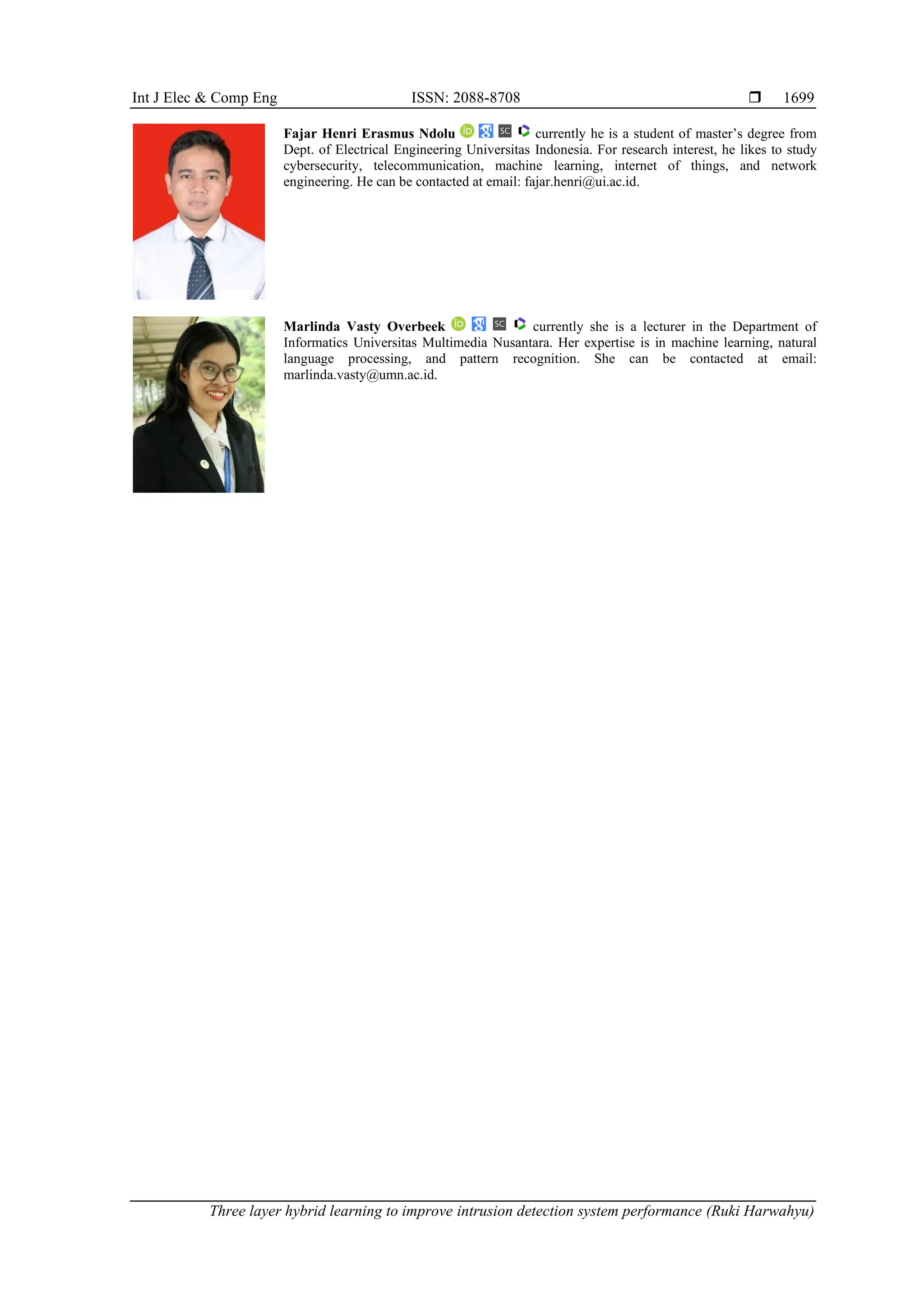 Int J Elec & Comp Eng ISSN: 2088-8708 
Three layer hybrid learning to improve intrusion detection system performance (Ruki Harwahyu)
1699
Fajar Henri Erasmus Ndolu currently he is a student of master’s degree from
Dept. of Electrical Engineering Universitas Indonesia. For research interest, he likes to study
cybersecurity, telecommunication, machine learning, internet of things, and network
engineering. He can be contacted at email: fajar.henri@ui.ac.id.
Marlinda Vasty Overbeek currently she is a lecturer in the Department of
Informatics Universitas Multimedia Nusantara. Her expertise is in machine learning, natural
language processing, and pattern recognition. She can be contacted at email:
marlinda.vasty@umn.ac.id.
 