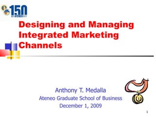 Designing and Managing Integrated Marketing Channels Anthony T. Medalla Ateneo Graduate School of Business December 1, 2009 
