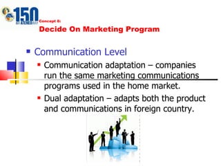 Concept 8: Decide On Marketing Program Communication Level Communication adaptation – companies run the same marketing communications programs used in the home market. Dual adaptation – adapts both the product and communications in foreign country. 
