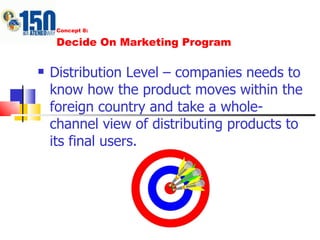 Concept 8: Decide On Marketing Program Distribution Level – companies needs to know how the product moves within the foreign country and take a whole-channel view of distributing products to its final users.  