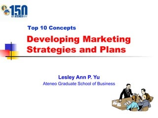 Lesley Ann P. Yu Ateneo Graduate School of Business Developing Marketing Strategies and Plans Top 10 Concepts 