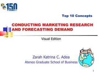 CONDUCTING MARKETING RESEARCH AND FORECASTING DEMAND Zarah Katrina C. Adea Ateneo Graduate School of Business Top 10 Concepts Visual Edition 