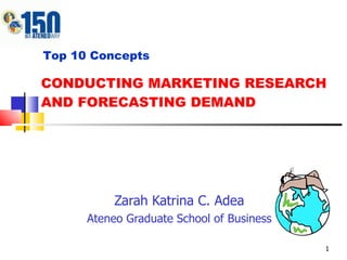 CONDUCTING MARKETING RESEARCH AND FORECASTING DEMAND Zarah Katrina C. Adea Ateneo Graduate School of Business Top 10 Concepts 