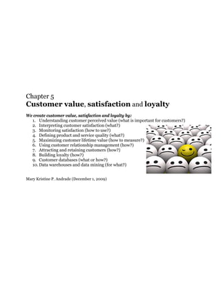 Chapter 5
Customer value, satisfaction and loyalty
We create customer value, satisfaction and loyalty by:
  1. Understanding customer perceived value (what is important for customers?)
  2. Interpreting customer satisfaction (what?)
  3. Monitoring satisfaction (how to use?)
  4. Defining product and service quality (what?)
  5. Maximizing customer lifetime value (how to measure?)
  6. Using customer relationship management (how?)
  7. Attracting and retaining customers (how?)
  8. Building loyalty (how?)
  9. Customer databases (what or how?)
  10. Data warehouses and data mining (for what?)


Mary Kristine P. Andrade (December 1, 2009)
 
 