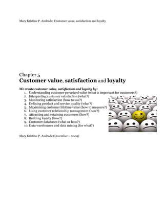 Mary Kristine P. Andrade: Customer value, satisfaction and loyalty




Chapter 5
Customer value, satisfaction and loyalty
We create customer value, satisfaction and loyalty by:
  1. Understanding customer perceived value (what is important for customers?)
  2. Interpreting customer satisfaction (what?)
  3. Monitoring satisfaction (how to use?)
  4. Defining product and service quality (what?)
  5. Maximizing customer lifetime value (how to measure?)
  6. Using customer relationship management (how?)
  7. Attracting and retaining customers (how?)
  8. Building loyalty (how?)
  9. Customer databases (what or how?)
  10. Data warehouses and data mining (for what?)


Mary Kristine P. Andrade (December 1, 2009)
 
 