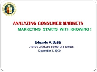 ANALYZING CONSUMER MARKETS MARKETING  STARTS  WITH KNOWING ! Edgardo V. Basa Ateneo Graduate School of Business December 1, 2009 