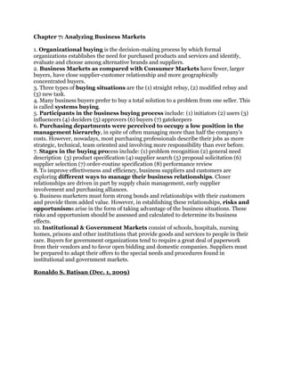 Chapter 7: Analyzing Business Markets

1. Organizational buying is the decision-making process by which formal
organizations establishes the need for purchased products and services and identify,
evaluate and choose among alternative brands and suppliers.
2. Business Markets as compared with Consumer Markets have fewer, larger
buyers, have close supplier-customer relationship and more geographically
concentrated buyers.
3. Three types of buying situations are the (1) straight rebuy, (2) modified rebuy and
(3) new task.
4. Many business buyers prefer to buy a total solution to a problem from one seller. This
is called systems buying.
5. Participants in the business buying process include: (1) initiators (2) users (3)
influencers (4) deciders (5) approvers (6) buyers (7) gatekeepers
6. Purchasing departments were perceived to occupy a low position in the
management hierarchy, in spite of often managing more than half the company’s
costs. However, nowadays, most purchasing professionals describe their jobs as more
strategic, technical, team oriented and involving more responsibility than ever before.
7. Stages in the buying process include: (1) problem recognition (2) general need
description (3) product specification (4) supplier search (5) proposal solicitation (6)
supplier selection (7) order-routine specification (8) performance review
8. To improve effectiveness and efficiency, business suppliers and customers are
exploring different ways to manage their business relationships. Closer
relationships are driven in part by supply chain management, early supplier
involvement and purchasing alliances.
9. Business marketers must form strong bonds and relationships with their customers
and provide them added value. However, in establishing these relationships, risks and
opportunisms arise in the form of taking advantage of the business situations. These
risks and opportunism should be assessed and calculated to determine its business
effects.
10. Institutional & Government Markets consist of schools, hospitals, nursing
homes, prisons and other institutions that provide goods and services to people in their
care. Buyers for government organizations tend to require a great deal of paperwork
from their vendors and to favor open bidding and domestic companies. Suppliers must
be prepared to adapt their offers to the special needs and procedures found in
institutional and government markets.

Ronaldo S. Batisan (Dec. 1, 2009)
 