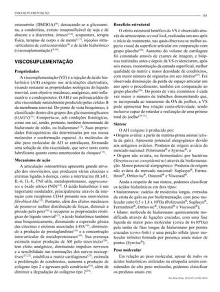 161
osteoartrite (DMDOA)(4)
, destacando-se a glicosami-
na, a condroitina, extrato insaponificável de soja e de
abacate e a diacereína; órteses(5,6)
, acupuntura, terapia
física, terapias de corpo e de mente(2,7)
, injeções intra-
-articulares de corticosteroides(8)
e de ácido hialurônico
(viscosuplementação)(9,10)
.
VISCOSUPLEMENTAÇÃO
Propriedades
A viscosuplementação (VS) é a injeção de ácido hia-
lurônico (AH) exógeno nas articulações diartrodiais,
visando restaurar as propriedades reológicas do líquido
sinovial, com objetivo mecânico, analgésico, anti-infla-
matório e condroprotetor. O AH é um polissacarídeo de
alta viscosidade naturalmente produzido pelas células B
da membrana sinovial. Do ponto de vista bioquímico, é
classificado dentro dos grupos dos glicosaminoglicanos
(GAG’s)(11)
. Comporta-se, sob condições fisiológicas,
como um sal, sendo, portanto, também denominado de
hialuronato de sódio, ou hialuronano(12)
. Suas proprie-
dades fisicoquímicas são determinadas por sua massa
molecular e conformação espacial. As moléculas de
alto peso molecular de AH se entrelaçam, formando
uma solução de alta viscosidade, que serve tanto como
lubrificante quanto como amortecedor de choques(13)
.
Mecanismo de ação
A articulação osteoartrítica apresenta grande ativa-
ção dos sinoviócitos, que produzem várias citocinas e
enzimas ligadas à doença, como a interleucina (IL)-ß1,
IL-6, IL-8, TNF-alfa, metaloproteinases, aggrecana-
ses e óxido nítrico (NO)(14)
. O ácido hialurônico é um
importante modulador, principalmente através da inte-
ração com receptores CD44 presente nos sinoviócitos
fibroblast-like(15)
. Portanto, além dos efeitos mecânicos
de promover melhor distribuição de forças, diminuir a
pressão pelo peso(16)
e recuperar as propriedades reoló-
gicas do líquido sinovial(17)
, o ácido hialurônico também
atua bioquimicamente, diminuindo a expressão gênica
das citocinas e enzimas associadas à OA(14)
, diminuin-
do a produção de prostaglandinas(18)
e a concentração
intra-articular de metaloproteinases(19)
. Sua presença
estimula maior produção de AH pelo sinoviócito(20)
,
tem efeito analgésico, diminuindo impulsos nervosos
e a sensibilidade nas terminações dos nervos nocicep-
tivos(21,22)
, estabiliza a matriz cartilaginosa(23)
, estimula
a proliferação de condrócitos, aumenta a produção de
colágeno tipo 2 e agrecans pelo condrócito(24)
, além de
diminuir a degradação do colágeno tipo 2(25)
.
Benefício estrutural
O efeito estrutural benéfico da VS é observado atra-
vés de artroscopias second look, realizadas um ano após
o início do tratamento, nas quais observou-se melhor as-
pecto visual da superfície articular em comparação com
grupo placebo(26)
. Aumento do volume de cartilagem
foi constatado através de exames de imagem, e bióp-
sias realizadas antes e depois da VS evidenciaram, após
seis meses, reconstituição da camada superficial, melhor
qualidade da matriz e maior densidade de condrócitos,
com maior número de organelas em seu interior(27)
. Foi
observada diminuição da perda de espaço articular um
ano após o procedimento, também em comparação ao
grupo placebo(28)
. Do ponto de vista econômico é cada
vez maior o número de trabalhos demonstrando que,
se incorporada ao tratamento da OA de joelhos, a VS
pode apresentar boa relação custo-efetividade, sendo
inclusive capaz de retardar a realização de uma prótese
total do joelho(29-31)
.
Síntese
O AH exógeno é produzido por:
• Origem aviária: a partir de matéria-prima animal (cris-
ta de galo). Apresenta potencial alergogênico devido
aos antígenos aviários. Produtos de origem aviária do
mercado nacional: Polireumin®
e Synvisc®
; e
• Origem não aviária, ou fermentados: por bactérias
(Streptococcus zooepidemicus) através da biofermenta-
ção. Menor potencial alergogênico. Produtos de origem
não aviária do mercado nacional: Suplasyn®
, Ferma-
thron®
, Orthovisc®
, Osteonil®
e Viscoseal®
.
Ainda a respeito de sua síntese, podemos classificar
os ácidos hialurônicos em dois tipos:
• hialuronanos: cadeias de moléculas longas, extraídas
da crista do galo ou por biofermentação, com peso mo-
lecular entre 0,5 e 1,8 x 106
Da (Polireumin®
, Suplasyn®
,
Fermathron®
, Orthovisc®
, Osteonil®
e Viscoseal®
);
• hilano: molécula de hialuronano quimicamente mo-
dificada através de ligações cruzadas, com uma fase
líquida de maior peso molecular (cerca de 6x106
Da)
pela união de fitas longas de hialuronano por pontes
cruzadas (cross-links) e uma porção sólida (peso mo-
lecular infinito) formada por presença ainda maior de
pontes (Synvisc®
).
Peso molecular
Em relação ao peso molecular, apesar de todos os
ácidos hialurônicos utilizados na ortopedia serem con-
siderados de alto peso molecular, podemos classificar
os produtos atuais em:
VISCOSUPLEMENTAÇÃO
Rev Bras Ortop. 2012;47(1):47(2):160-4
 